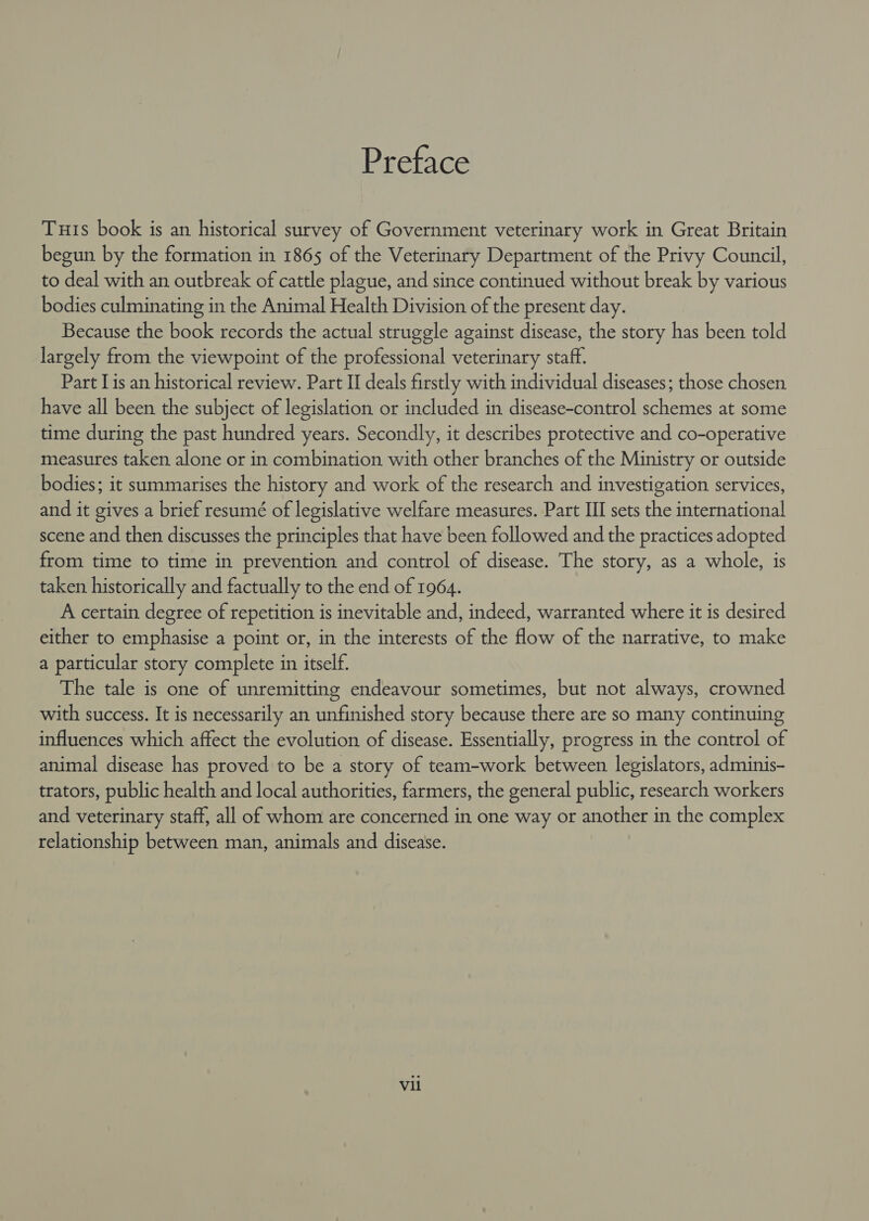 Preface Tuts book is an historical survey of Government veterinary work in Great Britain begun by the formation in 1865 of the Veterinary Department of the Privy Council, to deal with an outbreak of cattle plague, and since continued without break by various bodies culminating in the Animal Health Division of the present day. Because the book records the actual struggle against disease, the story has been told largely from the viewpoint of the professional veterinary staff. Part Lis an historical review. Part II deals firstly with individual diseases; those chosen have all been the subject of legislation or included in disease-control schemes at some time during the past hundred years. Secondly, it describes protective and co-operative measures taken alone or in combination with other branches of the Ministry or outside bodies; it summarises the history and work of the research and investigation services, and it gives a brief resumé of legislative welfare measures. Part III sets the international scene and then discusses the principles that have been followed and the practices adopted from time to time in prevention and control of disease. The story, as a whole, is taken historically and factually to the end of 1964. A certain degree of repetition is inevitable and, indeed, warranted where it is desired either to emphasise a point or, in the interests of the flow of the narrative, to make a particular story complete in itself. The tale is one of unremitting endeavour sometimes, but not always, crowned with success. It is necessarily an unfinished story because there are so many continuing influences which affect the evolution of disease. Essentially, progress in the control of animal disease has proved to be a story of team-work between legislators, adminis- trators, public health and local authorities, farmers, the general public, research workers and veterinary staff, all of whom are concerned in one way or another in the complex relationship between man, animals and disease. Vil