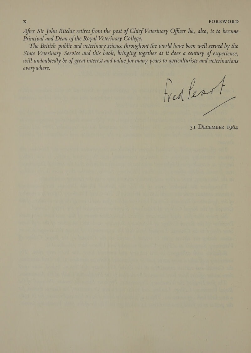 After Sir John Ritchie retires from the post of Chief Veterinary Officer he, also, is to become Principal and Dean of the Royal Veterinary College. The British public and veterinary science throughout the world have been well served by the State Veterinary Service and this book, bringing together as it does a century of experience, will undoubtedly be of great interest and value for many years to agriculturists and veterinarians erpuhere A [ eae 31 DECEMBER 1964