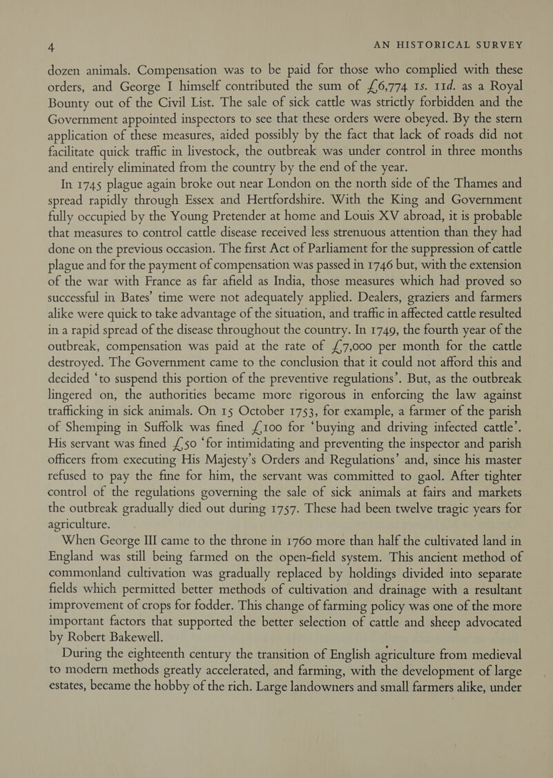 dozen animals. Compensation was to be paid for those who complied with these orders, and George I himself contributed the sum of £6,774 1s. 11d. as a Royal Bounty out of the Civil List. The sale of sick cattle was strictly forbidden and the Government appointed inspectors to see that these orders were obeyed. By the stern application of these measures, aided possibly by the fact that lack of roads did not facilitate quick traffic in livestock, the outbreak was under control in three months and entirely eliminated from the country by the end of the year. In 1745 plague again broke out near London on the north side of the Thames and spread rapidly through Essex and Hertfordshire. With the King and Government fully occupied by the Young Pretender at home and Louis XV abroad, it is probable that measures to control cattle disease received less strenuous attention than they had done on the previous occasion. The first Act of Parliament for the suppression of cattle plague and for the payment of compensation was passed in 1746 but, with the extension of the war with France as far afield as India, those measures which had proved so successful in Bates’ time were not adequately applied. Dealers, graziers and farmers alike were quick to take advantage of the situation, and traffic in affected cattle resulted in a rapid spread of the disease throughout the country. In 1749, the fourth year of the outbreak, compensation was paid at the rate of £7,000 per month for the cattle destroyed. The Government came to the conclusion that it could not afford this and decided ‘to suspend this portion of the preventive regulations’. But, as the outbreak lingered on, the authorities became more rigorous in enforcing the law against trafficking in sick animals. On 15 October 1753, for example, a farmer of the parish of Shemping in Suffolk was fined {100 for “buying and driving infected cattle’. His servant was fined £'50 ‘for intimidating and preventing the inspector and parish officers from executing His Majesty's Orders and Regulations’ and, since his master refused to pay the fine for him, the servant was committed to gaol. After tighter control of the regulations governing the sale of sick animals at fairs and markets the outbreak gradually died out during 1757. These had been twelve tragic years for agriculture. When George III came to the throne in 1760 more than half the cultivated land in England was still being farmed on the open-field system. This ancient method of commonland cultivation was gradually replaced by holdings divided into separate fields which permitted better methods of cultivation and drainage with a resultant improvement of crops for fodder. This change of farming policy was one of the more important factors that supported the better selection of cattle and sheep advocated by Robert Bakewell. During the eighteenth century the transition of English agriculture from medieval to modern methods greatly accelerated, and farming, with the development of large estates, became the hobby of the rich. Large landowners and small farmers alike, under