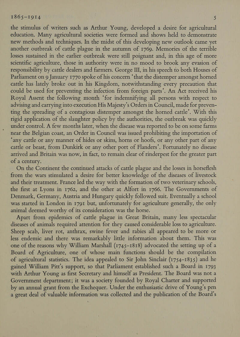 the stimulus of writers such as Arthur Young, developed a desire for agricultural education. Many agricultural societies were formed and shows held to demonstrate new methods and techniques. In the midst of this developing new outlook came yet another outbreak of cattle plague in the autumn of 1769. Memories of the terrible losses sustained in the earlier outbreak were still poignant and, in this age of more scientific agriculture, those in authority were in no mood to brook any evasion of responsibility by cattle dealers and farmers. George III, in his speech to both Houses of Parliament on 9 January 1770 spoke of his concern ‘that the distemper amongst horned cattle has lately broke out in his Kingdom, notwithstanding every precaution that could be used for preventing the infection from foreign parts’. An Act received his Royal Assent the following month ‘for indemnifying all persons with respect to advising and carrying into execution His Majesty's Orders in Council, made for preven- ting the spreading of a contagious distemper amongst the horned cattle’. With this rigid application of the slaughter policy by the authorities, the outbreak was quickly under control. A few months later, when the disease was reported to be on some farms near the Belgian coast, an Order in Council was issued prohibiting the importation of ‘any cattle or any manner of hides or skins, horns or hoofs, or any other part of any cattle or beast, from Dunkirk or any other port of Flanders’. Fortunately no disease arrived and Britain was now, in fact, to remain clear of rinderpest for the greater part of a century. On the Continent the continued attacks of cattle plague and the losses in horseflesh from the wars stimulated a desire for better knowledge of the diseases of livestock and their treatment. France led the way with the formation of two veterinary schools, the first at Lyons in 1762, and the other at Alfort in 1766. The Governments of Denmark, Germany, Austria and Hungary quickly followed suit. Eventually a school was started in London in 1791 but, unfortunately for agriculture generally, the only animal deemed worthy of its consideration was the horse. Apart from epidemics of cattle plague in Great Britain, many less spectacular diseases of animals required attention for they caused considerable loss to agriculture. Sheep scab, liver rot, anthrax, swine fever and rabies all appeared to be more or less endemic and there was remarkably little information about them. This was one of the reasons why William Marshall (1745-1818) advocated the setting up of a Board of Agriculture, one of whose main functions should be the compilation of agricultural statistics. The idea appealed to Sir John Sinclair (1754-1835) and he gained William Pitt’s support, so that Parliament established such a Board in 1793 with Arthur Young as first Secretary and himself as President. The Board was not a Government department; it was a society founded by Royal Charter and supported by an annual grant from the Exchequer. Under the enthusiastic drive of Young’s pen a great deal of valuable information was collected and the publication of the Board’s