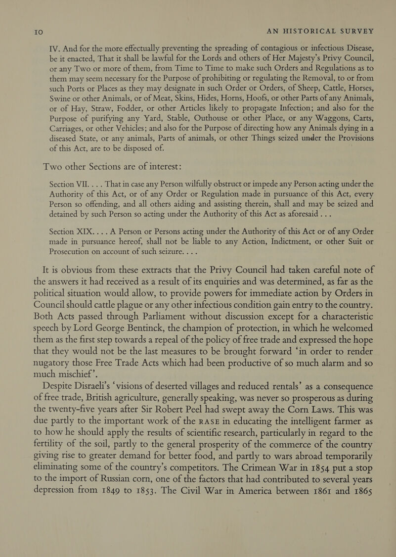 IV. And for the more effectually preventing the spreading of contagious or infectious Disease, be it enacted, That it shall be lawful for the Lords and others of Her Majesty’s Privy Council, or any Two or more of them, from Time to Time to make such Orders and Regulations as to them may seem necessary for the Purpose of prohibiting or regulating the Removal, to or from such Ports or Places as they may designate in such Order or Orders, of Sheep, Cattle, Horses, Swine or other Animals, or of Meat, Skins, Hides, Horns, Hoofs, or other Parts of any Animals, or of Hay, Straw, Fodder, or other Articles likely to propagate Infection; and also for the Purpose of purifying any Yard, Stable, Outhouse or other Place, or any Waggons, Carts, Carriages, or other Vehicles; and also for the Purpose of directing how any Animals dying in a diseased State, or any animals, Parts of animals, or other Things seized under the Provisions of this Act, are to be disposed of. Two other Sections are of interest: Section VII... . That in case any Person wilfully obstruct or impede any Person acting under the Authority of this Act, or of any Order or Regulation made in pursuance of this Act, every Person so offending, and all others aiding and assisting therein, shall and may be seized and detained by such Person so acting under the Authority of this Act as aforesaid . . . Section XIX....A Person or Persons acting under the Authority of this Act or of any Order made in pursuance hereof, shall not be liable to any Action, Indictment, or other Suit or Prosecution on account of such seizure... . It is obvious from these extracts that the Privy Council had taken careful note of the answers it had received as a result of its enquiries and was determined, as far as the political situation would allow, to provide powers for immediate action by Orders in Council should cattle plague or any other infectious condition gain entry to the country. Both Acts passed through Parliament without discussion except for a characteristic speech by Lord George Bentinck, the champion of protection, in which he welcomed them as the first step towards a repeal of the policy of free trade and expressed the hope that they would not be the last measures to be brought forward ‘in order to render nugatory those Free Trade Acts which had been productive of so much alarm and so much mischief’. Despite Disraeli’s “visions of deserted villages and reduced rentals’ as a consequence of free trade, British agriculture, generally speaking, was never so prosperous as during the twenty-five years after Sir Robert Peel had swept away the Corn Laws. This was due partly to the important work of the Ras in educating the intelligent farmer as to how he should apply the results of scientific research, particularly in regard to the fertility of the soil, partly to the general prosperity of the commerce of the country giving rise to greater demand for better food, and partly to wars abroad temporarily eliminating some of the country’s competitors. The Crimean War in 1854 put a stop to the import of Russian corn, one of the factors that had contributed to several years depression from 1849 to 1853. The Civil War in America between 1861 and 1865