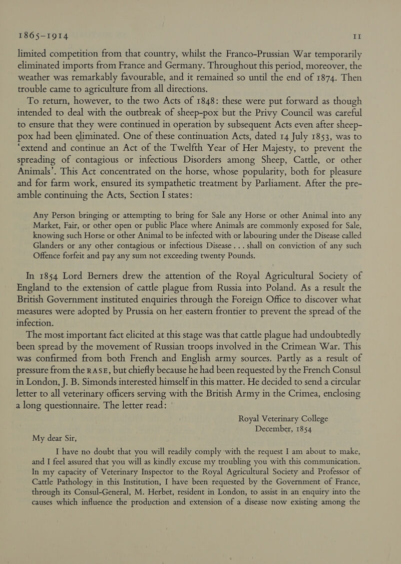 limited competition from that country, whilst the Franco-Prussian War temporarily eliminated imports from France and Germany. Throughout this period, moreover, the weather was remarkably favourable, and it remained so until the end of 1874. Then trouble came to agriculture from all directions. To return, however, to the two Acts of 1848: these were put forward as though intended to deal with the outbreak of sheep-pox but the Privy Council was careful to ensure that they were continued in operation by subsequent Acts even after sheep- pox had been eliminated. One of these continuation Acts, dated 14 July 1853, was to ‘extend and continue an Act of the Twelfth Year of Her Majesty, to prevent the spreading of contagious or infectious Disorders among Sheep, Cattle, or other Animals’. This Act concentrated on the horse, whose popularity, both for pleasure and for farm work, ensured its sympathetic treatment by Parliament. After the pre- amble continuing the Acts, Section I states: Any Person bringing or attempting to bring for Sale any Horse or other Animal into any Market, Fair, or other open or public Place where Animals are commonly exposed for Sale, knowing such Horse or other Animal to be infected with or labouring under the Disease called Glanders or any other contagious or infectious Disease... shall on conviction of any such Offence forfeit and pay any sum not exceeding twenty Pounds. In 1854 Lord Berners drew the attention of the Royal Agricultural Society of England to the extension of cattle plague from Russia into Poland. As a result the British Government instituted enquiries through the Foreign Office to discover what measures were adopted by Prussia on her eastern frontier to prevent the spread of the infection. The most important fact elicited at this stage was that cattle plague had undoubtedly been spread by the movement of Russian troops involved in the Crimean War. This was confirmed from both French and English army sources. Partly as a result of pressure from the RASE, but chiefly because he had been requested by the French Consul in London, J. B. Simonds interested himself in this matter. He decided to send a circular letter to all veterinary officers serving with the British Army in the Crimea, enclosing a long questionnaire. The letter read: Royal Veterinary College December, 1854 My dear Sir, I have no doubt that you will readily comply with the request I am about to make, and I feel assured that you will as kindly excuse my troubling you with this communication. In my capacity of Veterinary Inspector to the Royal Agricultural Society and Professor of Cattle Pathology in this Institution, I have been requested by the Government of France, through its Consul-General, M. Herbet, resident in London, to assist in an enquiry into the causes which influence the production and extension of a disease now existing among the