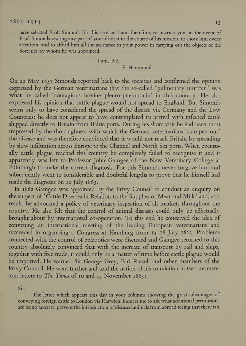 have selected Prof. Simonds for this service. I am, therefore, to instruct you, in the event of Prof. Simonds visiting any part of your district in the course of his mission, to show him every attention, and to afford him all the assistance in your power in carrying out the objects of the Societies by whom he was appointed. MALTS OCC: E. Hammond On 22 May 1857 Simonds reported back to the societies and confirmed the opinion expressed by the German veterinarians that the so-called “pulmonary murrain’ was what he called ‘contagious bovine pleuro-pneumonia’ in this country. He also expressed. his opinion that cattle plague would not spread to England. But Simonds seems only to have considered the spread of the disease via Germany and the Low Countries: he does not appear to have contemplated its arrival with infected cattle shipped directly to Britain from Baltic ports. During his short visit he had been most impressed by the thoroughness with which the German veterinarians “stamped out’ the disease and was therefore convinced that it would not reach Britain by spreading by slow infiltration across Europe to the Channel and North Sea ports. When eventu- ally cattle plague reached this country he completely failed to recognise it and it apparently was left to Professor John Gamgee of the New Veterinary College at Edinburgh to make the correct diagnosis. For this Simonds never forgave him and subsequently went to considerable and doubtful lengths to prove that he himself had made the diagnosis on 10 July 186s. In 1862 Gamgee was appointed by the Privy Council to conduct an enquiry on the subject of “Cattle Diseases in Relation to the Supplies of Meat and Milk’ and, as a result, he advocated a policy of veterinary inspection of all markets throughout the country. He also felt that the control of animal diseases could only be effectually brought about by international co-operation. To this end he conceived the idea of convening an international meeting of the leading European veterinarians and succeeded in organising a Congress at Hamburg from 14-18 July 1863. Problems connected with the control of epizootics were discussed and Gamgee returned to this country absolutely convinced that with the increase of transport by rail and ships, together with free trade, it could only be a matter of time before cattle plague would be imported. He warned Sir George Grey, Earl Russell and other members of the Privy Council. He went further and told the nation of his conviction in two momen- tous letters to The Times of 10 and 13 November 1863: Sir, The letter which appears this day in your columns showing the great advantages of conveying foreign cattle to London via Harwich, induces me to ask what additional precautions are being taken to prevent the introduction of diseased animals from abroad seeing that there is a