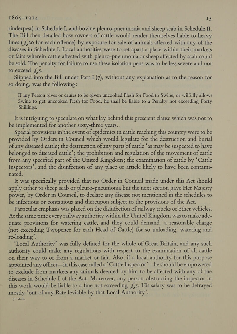 rinderpest) in Schedule I, and bovine pleuro-pneumonia and sheep scab in Schedule II. The Bill then detailed how owners of cattle would render themselves liable to heavy fines (£20 for each offence) by exposure for sale of animals affected with any of the diseases in Schedule I. Local authorities were to set apart a place within their markets or fairs wherein cattle affected with pleuro-pneumonia or sheep affected by scab could be sold. The penalty for failure to use these isolation pens was to be less severe and not to exceed {'5. Slipped into the Bill under Part I (7), without any explanation as to the reason for so doing, was the following: If any Person gives or causes to be given uncooked Flesh for Food to Swine, or wilfully allows Swine to get uncooked Flesh for Food, he shall be liable to a Penalty not exceeding Forty Shillings. It is intriguing to speculate on what lay behind this prescient clause which was not to be implemented for another sixty-three years. Special provisions in'the event of epidemics in cattle reaching this country were to be provided by Orders in Council which would legislate for the destruction and burial of any diseased cattle; the destruction of any parts of cattle ‘as may be suspected to have belonged to diseased cattle’; the prohibition and regulation of the movement of cattle from any specified part of the United Kingdom; the examination of cattle by “Cattle Inspectors’, and the disinfection of any place or article likely to have been contami- nated. It was specifically provided that no Order in Council made under this Act should apply either to sheep scab or pleuro-pneumonia but the next section gave Her Majesty power, by Order in Council, to declare any disease not mentioned in the schedules to be infectious or contagious and thereupon subject to the provisions of the Act. Particular emphasis was placed on the disinfection of railway trucks or other vehicles. At the same time every railway authority within the United Kingdom was to make ade- quate provisions for watering cattle, and they could demand ‘a reasonable charge (not exceeding Twopence for each Head of Cattle) for so unloading, watering and re-loading’. ‘Local Authority’ was fully defined for the whole of Great Britain, and any such authority could make any regulations with respect to the examination of all cattle on their way to or from a market or fair. Also, if a local authority for this purpose appointed any officer—in this case called a ‘Cattle Inspector ’—he should be empowered to exclude from markets any animals deemed by him to be affected with any of the diseases in Schedule I of the Act. Moreover, any person obstructing the inspector in this work would be liable to a fine not exceeding £/5. His salary was to be defrayed. mostly ‘out of any Rate leviable by that Local Authority’. 3—A.H.