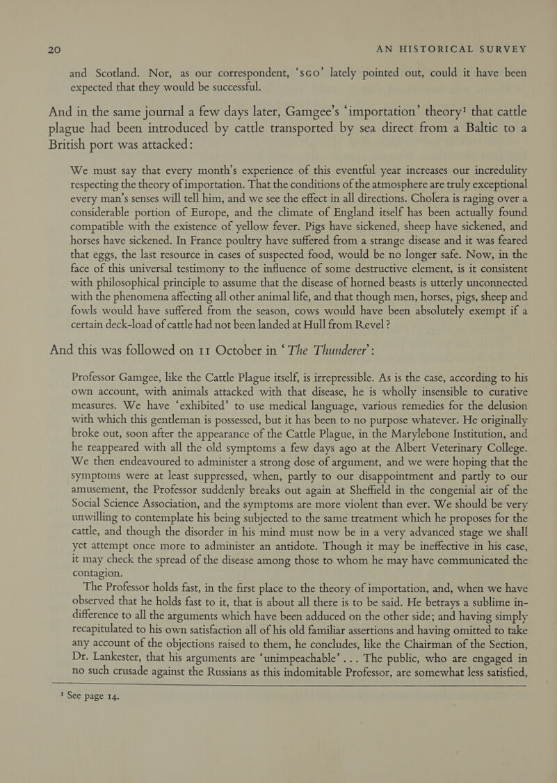 and Scotland. Nor, as our correspondent, ‘sco’ lately pointed out, could it have been expected that they would be successful. And in the same journal a few days later, Gamgee’s ‘importation’ theory! that cattle plague had been introduced by cattle transported by sea direct from a Baltic to a British port was attacked: We must say that every month’s experience of this eventful year increases our incredulity respecting the theory of importation. That the conditions of the atmosphere are truly exceptional every man’s senses will tell him, and we see the effect in all directions. Cholera is raging over a considerable portion of Europe, and the climate of England itself has been actually found compatible with the existence of yellow fever. Pigs have sickened, sheep have sickened, and horses have sickened. In France poultry have suffered from a strange disease and it was feared that eggs, the last resource in cases of suspected food, would be no longer safe. Now, in the face of this universal testimony to the influence of some destructive element, is it consistent with philosophical principle to assume that the disease of horned beasts is utterly unconnected with the phenomena affecting all other animal life, and that though men, horses, pigs, sheep and fowls would have suffered from the season, cows would have been absolutely exempt if a certain deck-load of cattle had not been landed at Hull from Revel ? And this was followed on 11 October in ‘ The Thunderer’: Professor Gamgee, like the Cattle Plague itself, is irrepressible. As is the case, according to his own account, with animals attacked with that disease, he is wholly insensible to curative measures. We have ‘exhibited’ to use medical language, various remedies for the delusion with which this gentleman is possessed, but it has been to no purpose whatever. He originally broke out, soon after the appearance of the Cattle Plague, in the Marylebone Institution, and he reappeared with all the old symptoms a few days ago at the Albert Veterinary College. We then endeavoured to administer a strong dose of argument, and we were hoping that the symptoms were at least suppressed, when, partly to our disappointment and partly to our amusement, the Professor suddenly breaks out again at Sheffield in the congenial air of the Social Science Association, and the symptoms are more violent than ever. We should be very unwilling to contemplate his being subjected to the same treatment which he proposes for the cattle, and though the disorder in his mind must now be in a very advanced stage we shall yet attempt once more to administer an antidote. Though it may be ineffective in his case, it may check the spread of the disease among those to whom he may have communicated the contagion. The Professor holds fast, in the first place to the theory of importation, and, when we have observed that he holds fast to it, that is about all there is to be said. He betrays a sublime in- difference to all the arguments which have been adduced on the other side; and having simply recapitulated to his own satisfaction all of his old familiar assertions and having omitted to take any account of the objections raised to them, he concludes, like the Chairman of the Section, Dr. Lankester, that his arguments are ‘unimpeachable’... The public, who are engaged in no such crusade against the Russians as this indomitable Professor, are somewhat less satisfied,  1 See page 14.