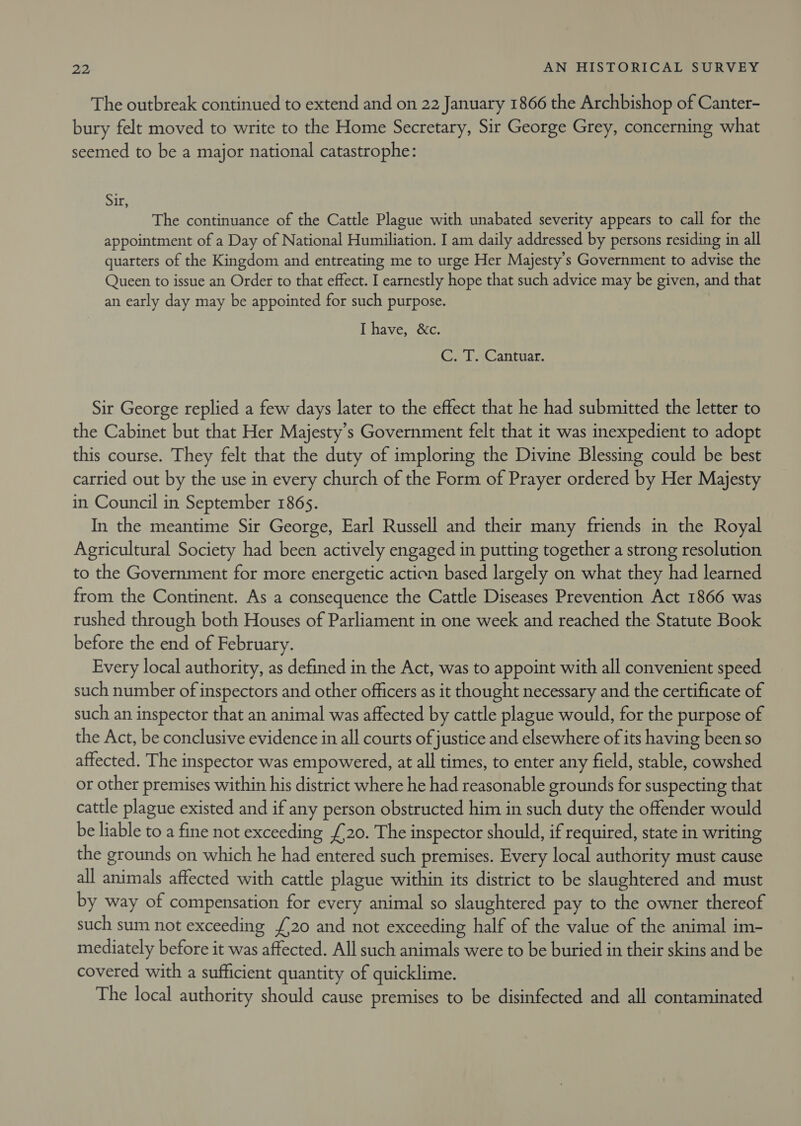 The outbreak continued to extend and on 22 January 1866 the Archbishop of Canter- bury felt moved to write to the Home Secretary, Sir George Grey, concerning what seemed to be a major national catastrophe: Sir: The continuance of the Cattle Plague with unabated severity appears to call for the appointment of a Day of National Humiliation. I am daily addressed by persons residing in all quarters of the Kingdom and entreating me to urge Her Majesty's Government to advise the Queen to issue an Order to that effect. I earnestly hope that such advice may be given, and that an early day may be appointed for such purpose. I have, &amp;c. C.. LsCantuar Sir George replied a few days later to the effect that he had submitted the letter to the Cabinet but that Her Majesty's Government felt that it was inexpedient to adopt this course. They felt that the duty of imploring the Divine Blessing could be best carried out by the use in every church of the Form of Prayer ordered by Her Majesty in Council in September 186s. In the meantime Sir George, Earl Russell and their many friends in the Royal Agricultural Society had been actively engaged in putting together a strong resolution to the Government for more energetic action based largely on what they had learned from the Continent. As a consequence the Cattle Diseases Prevention Act 1866 was rushed through both Houses of Parliament in one week and reached the Statute Book before the end of February. Every local authority, as defined in the Act, was to appoint with all convenient speed such number of inspectors and other officers as it thought necessary and the certificate of such an inspector that an animal was affected by cattle plague would, for the purpose of the Act, be conclusive evidence in all courts of justice and elsewhere of its having been so affected. The inspector was empowered, at all times, to enter any field, stable, cowshed or other premises within his district where he had reasonable grounds for suspecting that cattle plague existed and if any person obstructed him in such duty the offender would be liable to a fine not exceeding £20. The inspector should, if required, state in writing the grounds on which he had entered such premises. Every local authority must cause all animals affected with cattle plague within its district to be slaughtered and must by way of compensation for every animal so slaughtered pay to the owner thereof such sum not exceeding £20 and not exceeding half of the value of the animal im- mediately before it was affected. All such animals were to be buried in their skins and be covered with a sufficient quantity of quicklime. The local authority should cause premises to be disinfected and all contaminated