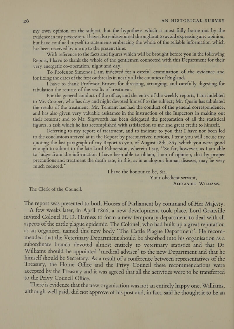 my own opinion on the subject, but the hypothesis which is most fully borne out by the evidence in my possession. I have also endeavoured throughout to avoid expressing any opinion, but have confined myself to statements embracing the whole of the reliable information which has been received by me up to the present time. With reference to the facts and figures which will be brought before you in the following Report, I have to thank the whole of the gentlemen connected with this Department for their very energetic co-operation, night and day. To Professor Simonds I am indebted for a careful examination of the evidence and for fixing the dates of the first outbreaks in nearly all the counties of England. I have to thank Professor Brown for directing, arranging, and carefully digesting for tabulation the returns of the results of treatment. For the general conduct of the office, and the entry of the weekly reports, I am indebted to Mr. Cooper, who has day and night devoted himself to the subject; Mr. Quain has tabulated the results of the treatment; Mr. Tennant has had the conduct of the general correspondence, and has also given very valuable assistance in the instruction of the Inspectors in making out their returns; and to Mr. Sigsworth has been delegated the preparation of all the statistical figures, a task which he has accomplished with satisfaction to me and great credit to himself. Referring to my report of treatment, and to indicate to you that I have not been led to the conclusions arrived at in the Report by preconceived notions, I trust you will excuse my quoting the last paragraph of my Report to you, of August 18th 1865, which you were good enough to submit to the late Lord Palmerston, wherein I say, “‘So far, however, as I am able to judge from the information I have been able to obtain, I am of opinion, that by proper precautions and treatment the death rate, in this, as in analogous human diseases, may be very much reduced.” I have the honour to be, Sir, Your obedient servant, ALEXANDER WILLIAMS. The Clerk of the Council. The report was presented to both Houses of Parliament by command of Her Majesty. A few weeks later, in April 1866, a new development took place. Lord Granville invited Colonel H. D. Harness to form a new temporary department to deal with all aspects of the cattle plague epidemic. The Colonel, who had built up a great reputation as an organiser, named this new body “The Cattle Plague Department’. He recom- mended that the Veterinary Department should be absorbed into his organisation as a subordinate branch devoted almost entirely to veterinary statistics and that Dr Williams should be appointed ‘medical adviser’ to the new Department and that he himself should be Secretary. As a result of a conference between representatives of the Treasury, the Home Office and the Privy Council these recommendations were accepted by the Treasury and it was agreed that all the activities were to be transferred to the Privy Council Office. There is evidence that the new organisation was not an entirely happy one. Williams, although well paid, did not approve of his post and, in fact, said he thought it to be an