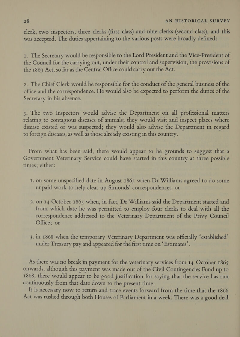 clerk, two inspectors, three clerks (first class) and nine clerks (second class), and this was accepted. The duties appertaining to the various posts were broadly defined: 1. The Secretary would be responsible to the Lord President and the Vice-President of the Council for the carrying out, under their control and supervision, the provisions of the 1869 Act, so far as the Central Office could carry out the Act. 2. The Chief Clerk would be responsible for the conduct of the general business of the office and the correspondence. He would also be expected to perform the duties of the Secretary in his absence. 3. The two Inspectors would advise the Department on all professional matters relating to contagious diseases of animals; they would visit and inspect places where disease existed or was suspected; they would also advise the Department in regard to foreign diseases, as well as those already existing in this country. From what has been said, there would appear to be grounds to suggest that a Government Veterinary Service could have started in this country at three possible times; either: I. on some unspecified date in August 1865 when Dr Williams agreed to do some unpaid work to help clear up Simonds’ correspondence; or 2. on 14 October 1865 when, in fact, Dr Williams said the Department started and from which date he was permitted to employ four clerks to deal with all the correspondence addressed to the Veterinary Department of the Privy Council Office; or 3. in 1868 when the temporary Veterinary Department was officially ‘established’ under Treasury pay and appeared for the first time on ‘Estimates’. As there was no break in payment for the veterinary services from 14. October 1865 onwards, although this payment was made out of the Civil Contingencies Fund up to 1868, there would appear to be good justification for saying that the service has run continuously from that date down to the present time. It is necessary now to return and trace events forward from the time that the 1866 Act was rushed through both Houses of Parliament in a week. There was a good deal