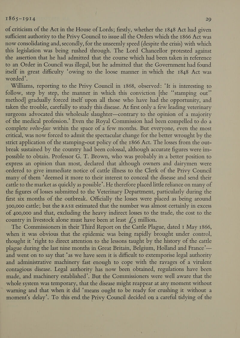 of criticism of the Act in the House of Lords; firstly, whether the 1848 Act had given sufficient authority to the Privy Council to issue all the Orders which the 1866 Act was now consolidating and, secondly, for the unseemly speed (despite the crisis) with which this legislation was being rushed through. The Lord Chancellor protested against the assertion that he had admitted that the course which had been taken in reference to an Order in Council was illegal, but he admitted that the Government had found itself in great difficulty “owing to the loose manner in which the 1848 Act was worded’. Williams, reporting to the Privy Council in 1868, observed: ‘It is interesting to follow, step by step, the manner in which this conviction [the “stamping out” method] gradually forced itself upon all those who have had the opportunity, and taken the trouble, carefully to study this disease. At first only a few leading veterinary surgeons advocated this wholesale slaughter—contrary to the opinion of a majority of the medical profession.’ Even the Royal Commission had been compelled to do a complete volte-face within the space of a few months. But everyone, even the most critical, was now forced to admit the spectacular change for the better wrought by the strict application of the stamping-out policy of the 1866 Act. The losses from the out- break sustained by the country had been colossal, although accurate figures were im- possible to obtain. Professor G. T. Brown, who was probably in a better position to express an opinion than most, declared that although owners and dairymen were ordered to give immediate notice of cattle illness to the Clerk of the Privy Council many of them “deemed it more to their interest to conceal the disease and send their cattle to the market as quickly as possible’. He therefore placed little reliance on many of the figures of losses submitted to the Veterinary Department, particularly during the first six months of the outbreak. Officially the losses were placed as being around 300,000 cattle; but the RASE estimated that the number was almost certainly in excess of 400,000 and that, excluding the heavy indirect losses to the trade, the cost to the country in livestock alone must have been at least £5 million. The Commissioners in their Third Report on the Cattle Plague, dated 1 May 1866, when it was obvious that the epidemic was being rapidly brought under control, thought it “right to direct attention to the lessons taught by the history of the cattle plague during the last nine months in Great Britain, Belgium, Holland and France’— and went on to say that ‘as we have seen it is difficult to extemporise legal authority and administrative machinery fast enough to cope with the ravages of a virulent contagious disease. Legal authority has now been obtained, regulations have been made, and machinery established’. But the Commissioners were well aware that the whole system was temporary, that the disease might reappear at any moment without warning and that when it did “means ought to be ready for crushing it without a moment’s delay’. To this end the Privy Council decided on a careful tidying of the