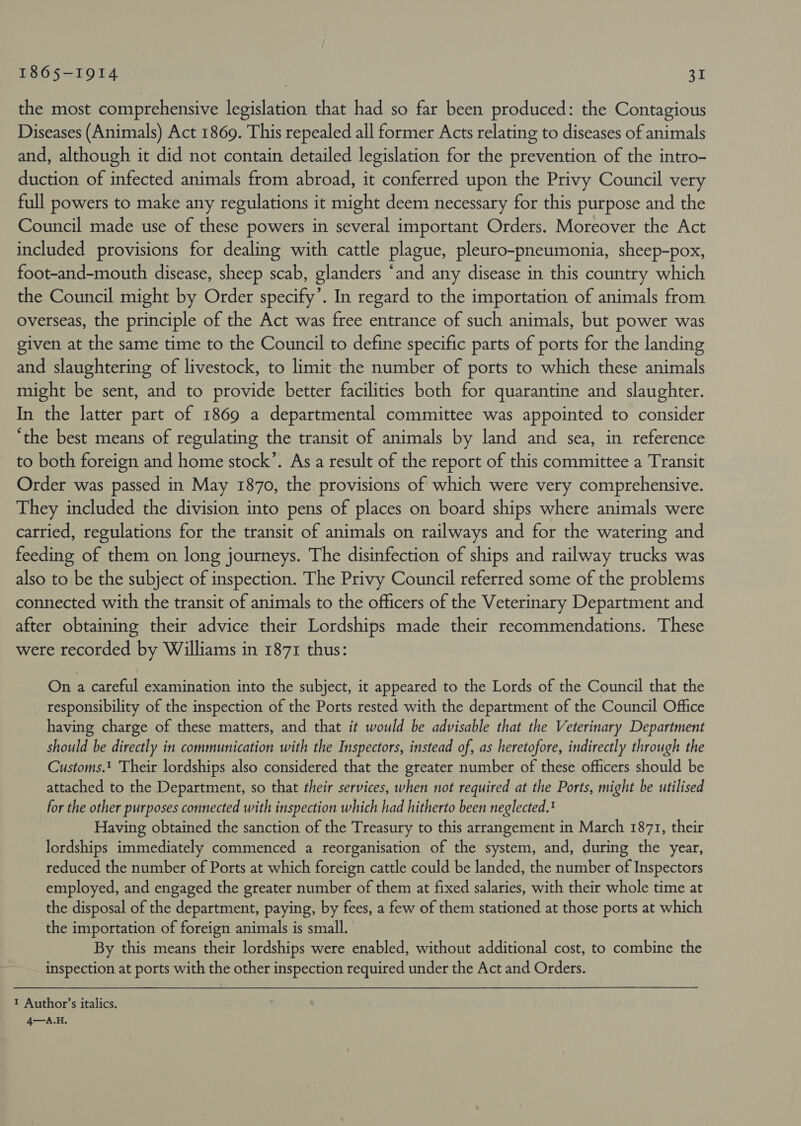 the most comprehensive legislation that had so far been produced: the Contagious Diseases (Animals) Act 1869. This repealed all former Acts relating to diseases of animals and, although it did not contain detailed legislation for the prevention of the intro- duction of infected animals from abroad, it conferred upon the Privy Council very full powers to make any regulations it might deem necessary for this purpose and the Council made use of these powers in several important Orders. Moreover the Act included provisions for dealing with cattle plague, pleuro-pneumonia, sheep-pox, foot-and-mouth disease, sheep scab, glanders “and any disease in this country which the Council might by Order specify’. In regard to the importation of animals from overseas, the principle of the Act was free entrance of such animals, but power was given at the same time to the Council to define specific parts of ports for the landing and slaughtering of livestock, to limit the number of ports to which these animals might be sent, and to provide better facilities both for quarantine and slaughter. In the latter part of 1869 a departmental committee was appointed to consider ‘the best means of regulating the transit of animals by land and sea, in reference to both foreign and home stock’. As a result of the report of this committee a Transit Order was passed in May 1870, the provisions of which were very comprehensive. They included the division into pens of places on board ships where animals were carried, regulations for the transit of animals on railways and for the watering and feeding of them on long journeys. The disinfection of ships and railway trucks was also to be the subject of inspection. The Privy Council referred some of the problems connected with the transit of animals to the officers of the Veterinary Department and after obtaining their advice their Lordships made their recommendations. These were recorded by Williams in 1871 thus: On a careful examination into the subject, it appeared to the Lords of the Council that the responsibility of the inspection of the Ports rested with the department of the Council Office having charge of these matters, and that it would be advisable that the Veterinary Department should be directly in communication with the Inspectors, instead of, as heretofore, indirectly through the Customs.! Their lordships also considered that the greater number of these officers should be attached to the Department, so that their services, when not required at the Ports, might be utilised for the other purposes connected with inspection which had hitherto been neglected. Having obtained the sanction of the Treasury to this arrangement in March 1871, their lordships immediately commenced a reorganisation of the system, and, during the year, reduced the number of Ports at which foreign cattle could be landed, the number of Inspectors employed, and engaged the greater number of them at fixed salaries, with their whole time at the disposal of the department, paying, by fees, a few of them stationed at those ports at which the importation of foreign animals is small. By this means their lordships were enabled, without additional cost, to combine the inspection at ports with the other inspection required under the Act and Orders. 1 Author’s italics. 4—A.H.