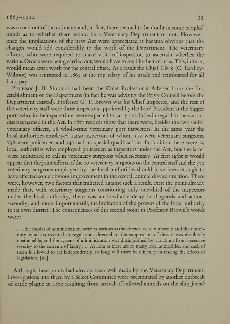 1865-1914 245 was struck out of the estimates and, in fact, there seemed to be doubt in some peoples’ minds as to whether there would be a Veterinary Department or not. However, once the implications of the new Act were appreciated it became obvious that the changes would add considerably to the work of the Department. The veterinary officers, who were required to make visits of inspection to ascertain whether the various Orders were being carried out, would have to send in their returns. This, in turn, would mean extra work for the central office. As a result the Chief Clerk (C. Eardley- Wilmot) was reinstated in 1869 at the top salary of his grade and reimbursed for all back pay. Professor J. B. Simonds had been the Chief Professional Adviser from the first establishment of the Department (in fact he was advising the Privy Council before the Department existed). Professor G. T. Brown was his Chief Inspector, and the rest of the veterinary staff were those inspectors appointed by the Lord President at the bigger ports who, in their spare time, were expected to carry out duties in regard to the various diseases named in the Act. In 1871 records show that there were, besides the two senior veterinary officers, 18 whole-time veterinary port inspectors. In the same year the local authorities employed 1,450 inspectors of whom 372 were veterinary surgeons, 738 were policemen and 340 had no special qualifications. In addition there were 29 local authorities who employed policemen as inspectors under the Act, but the latter were authorised to call in veterinary surgeons when necessary. At first sight it would appear that the joint efforts of the 20 veterinary surgeons on the central staff and the 372 veterinary surgeons employed by the local authorities should have been enough to have effected some obvious improvement in the overall animal disease situation. There were, however, two factors that militated against such a result. First the point already made that, with veterinary surgeons constituting only one-third of the inspectors under the local authority, there was an inevitable delay in diagnosis and action; secondly, and more important still, the limitation of the powers of the local authority to its own district. The consequences of this second point in Professor Brown’s words were: ... the modes of administration were as various as the districts were numerous and the unifor- mity which is essential in regulations directed to the suppression of disease was absolutely unattainable, and the system of administration was distinguished by variations from excessive severity to the extreme of laxity . . . As long as there are so many local authorities, and each of them is allowed to act independently, so long will there be difficulty in tracing the effects of legislation. [sic]. Although these points had already been well made by the Veterinary Department, investigations into them by a Select Committee were precipitated by another outbreak