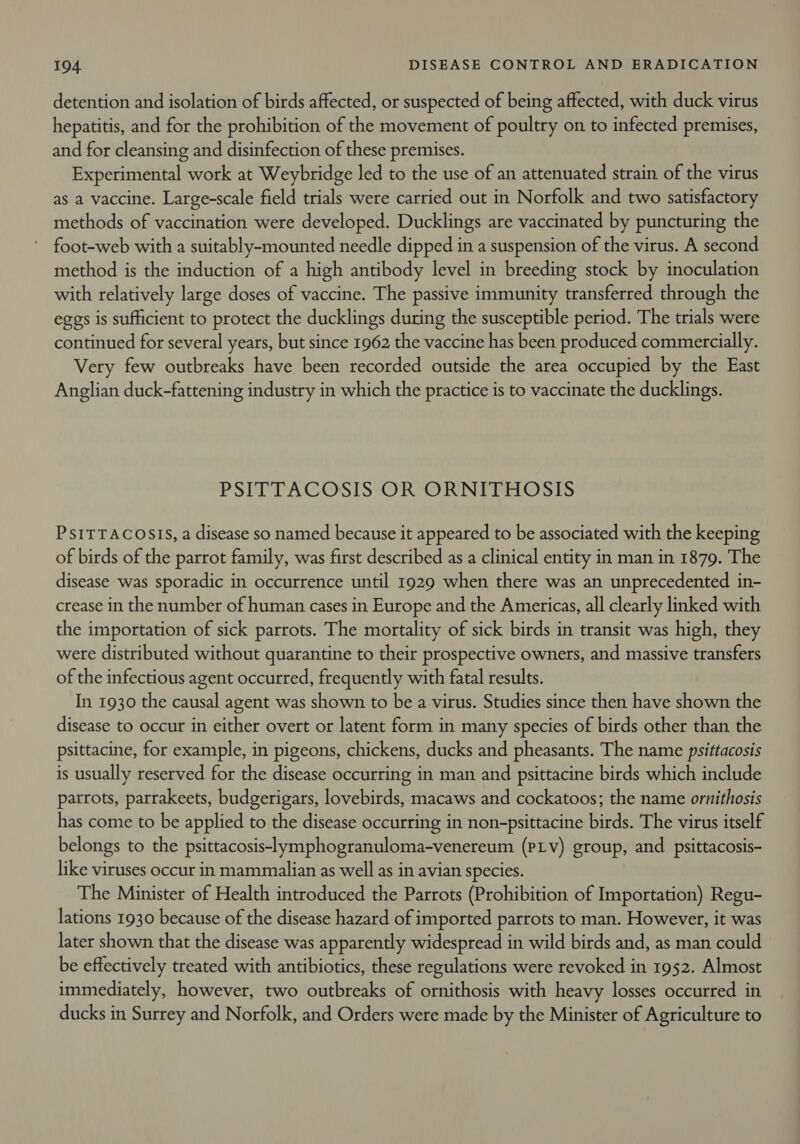 detention and isolation of birds affected, or suspected of being affected, with duck virus hepatitis, and for the prohibition of the movement of poultry on to infected premises, and for cleansing and disinfection of these premises. Experimental work at Weybridge led to the use of an attenuated strain of the virus as a vaccine. Large-scale field trials were carried out in Norfolk and two satisfactory methods of vaccination were developed. Ducklings are vaccinated by puncturing the foot-web with a suitably-mounted needle dipped in a suspension of the virus. A second method is the induction of a high antibody level in breeding stock by inoculation with relatively large doses of vaccine. The passive immunity transferred through the eggs is sufficient to protect the ducklings during the susceptible period. The trials were continued for several years, but since 1962 the vaccine has been produced commercially. Very few outbreaks have been recorded outside the area occupied by the East Anglian duck-fattening industry in which the practice is to vaccinate the ducklings. PSITTACOSIS OR“ORNIFHOSIS PsITTACOSIS, a disease so named because it appeared to be associated with the keeping of birds of the parrot family, was first described as a clinical entity in man in 1879. The disease was sporadic in occurrence until 1929 when there was an unprecedented in- crease in the number of human cases in Europe and the Americas, all clearly linked with the importation of sick parrots. The mortality of sick birds in transit was high, they were distributed without quarantine to their prospective owners, and massive transfers of the infectious agent occurred, frequently with fatal results. In 1930 the causal agent was shown to be a virus. Studies since then have shown the disease to occur in either overt or latent form in many species of birds other than the psittacine, for example, in pigeons, chickens, ducks and pheasants. The name psittacosis is usually reserved for the disease occurring in man and psittacine birds which include parrots, parrakeets, budgerigars, lovebirds, macaws and cockatoos; the name ornithosis has come to be applied to the disease occurring in non-psittacine birds. The virus itself belongs to the psittacosis-lymphogranuloma-venereum (PLVv) group, and psittacosis- like viruses occur in mammalian as well as in avian species. The Minister of Health introduced the Parrots (Prohibition of Importation) Regu- lations 1930 because of the disease hazard of imported parrots to man. However, it was later shown that the disease was apparently widespread in wild birds and, as man could be effectively treated with antibiotics, these regulations were revoked in 1952. Almost immediately, however, two outbreaks of ornithosis with heavy losses occurred in ducks in Surrey and Norfolk, and Orders were made by the Minister of Agriculture to