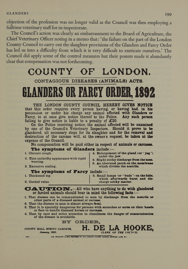 objection of the profession was no longer valid as the Council was then employing a fulltime veterinary staff for its inspectorate. The Council’s action was clearly an embarrassment to the Board of Agriculture, the Chief Veterinary Officer noting in a memo that: ‘the failure on the part of the London County Council to carry out the slaughter provisions of the Glanders and Farcy Order has led us into a difficulty from which it is very difficult to extricate ourselves.’ The Council did apply some of the control measures but their posters made it abundantly clear that compensation was not forthcoming. COUNTY OF LONDON. CONTAGIOUS DISEASES (ANIMALS) ACTS. GLANDERS OR FARCY ORDER, 1892 THE LONDON COUNTY COUNCIL HEREBY GIVES NOTICE that this order requires every person having, or having had, in his possession or under his charge any animal affected with Glanders or Farcy, to at once give notice thereof to the Police. Any such person failing to give notice is liable to a penalty of £20. ? ‘On the Police receiving notice, the animal affected will be examined by one of the Council's Veterinary Inspectors. Should it prove to be glandered, all necessary steps for its slaughter and for the removal and destruction of the carcase will, at the owner's request, be taken at the expense of the Council. No compensation will be paid either in respect of animals or carcases. The symptoms of Glanders include :— 1. Chronic cough. 4. Enlargement of the gland (or ~ jug ~) ap Z : under the jaw. 2. Thin unthrifty appearance with rapid 5. Slight sticky discharge from the nose. Means 6. An ulcerated patch on the membrane  8. Excessive staling. which divides the nostrils. The symptoms of Farcy include :— 1. Thickened leg. 3. Small lumps ‘or * buds”™) on the hide, which afterwards burst and dis- 2. Corded veins. charge sticky matter.  CAUTIONT.— All who have anything to do with glandered or farcied animals should bear in mind the following facts :— 1, That disease can be communicated to man by discharge from the nostrils or other parts of a diseased animal or carcase. 2. That the disease in man is almost always fatal ‘8. That it is specially dangerous for persons with scratches or sores on their hands or face to handle diseased horses.or carcases. 4. That by care and strict attention to cleanliness the danger of communicatioca of the disease is avoidable. BY ORDER, COUNTY HALL, SPRING GARDENS, H. DE . LA HOOKE, January, 1893. CLERK OF THE COUNCIL. ee ee 3307 } 2a8. TRUSCOTT &amp; BON, PRINTERS TO THE LONDON COUNTY COUACIL, GUFTOLZ L.BE BC