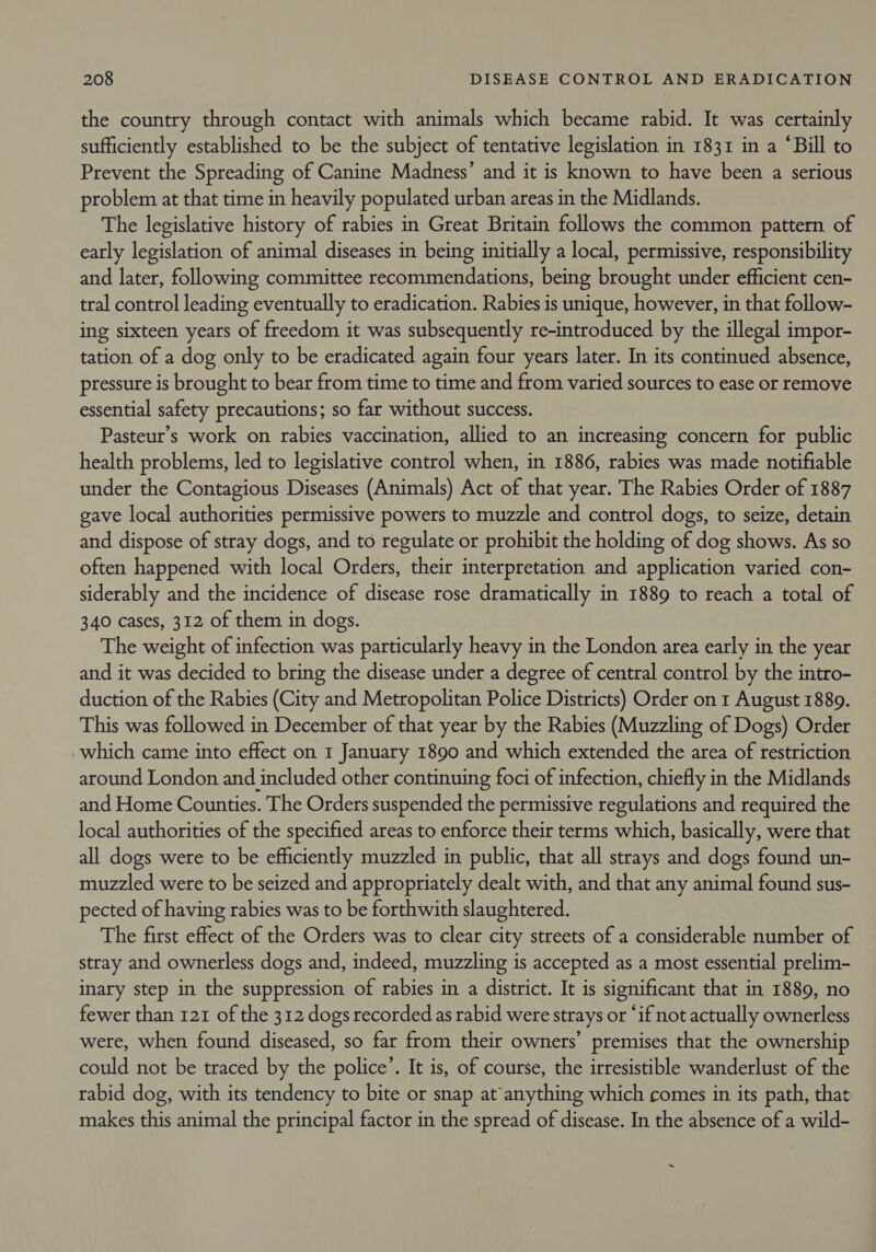 the country through contact with animals which became rabid. It was certainly sufficiently established to be the subject of tentative legislation in 1831 in a ‘Bill to Prevent the Spreading of Canine Madness’ and it is known to have been a serious problem at that time in heavily populated urban areas in the Midlands. The legislative history of rabies in Great Britain follows the common pattern of early legislation of animal diseases in being initially a local, permissive, responsibility and later, following committee recommendations, being brought under efficient cen- tral control leading eventually to eradication. Rabies is unique, however, in that follow- ing sixteen years of freedom it was subsequently re-introduced by the illegal impor- tation of a dog only to be eradicated again four years later. In its continued absence, pressure is brought to bear from time to time and from varied sources to ease or remove essential safety precautions; so far without success. Pasteur’s work on rabies vaccination, allied to an increasing concern for public health problems, led to legislative control when, in 1886, rabies was made notifiable under the Contagious Diseases (Animals) Act of that year. The Rabies Order of 1887 gave local authorities permissive powers to muzzle and control dogs, to seize, detain and dispose of stray dogs, and to regulate or prohibit the holding of dog shows. As so often happened with local Orders, their interpretation and application varied con- siderably and the incidence of disease rose dramatically in 1889 to reach a total of 340 cases, 312 of them in dogs. The weight of infection was particularly heavy in the London area early in the year and it was decided to bring the disease under a degree of central control by the intro- duction of the Rabies (City and Metropolitan Police Districts) Order on 1 August 1889. This was followed in December of that year by the Rabies (Muzzling of Dogs) Order which came into effect on 1 January 1890 and which extended the area of restriction around London and included other continuing foci of infection, chiefly in the Midlands and Home Counties. The Orders suspended the permissive regulations and required the local authorities of the specified areas to enforce their terms which, basically, were that all dogs were to be efficiently muzzled in public, that all strays and dogs found un- muzzled were to be seized and appropriately dealt with, and that any animal found sus- pected of having rabies was to be forthwith slaughtered. The first effect of the Orders was to clear city streets of a considerable number of stray and ownerless dogs and, indeed, muzzling is accepted as a most essential prelim- inary step in the suppression of rabies in a district. It is significant that in 1889, no fewer than 121 of the 312 dogs recorded as rabid were strays or ‘if not actually ownerless were, when found diseased, so far from their owners’ premises that the ownership could not be traced by the police’. It is, of course, the irresistible wanderlust of the rabid dog, with its tendency to bite or snap at anything which comes in its path, that makes this animal the principal factor in the spread of disease. In the absence of a wild- ~