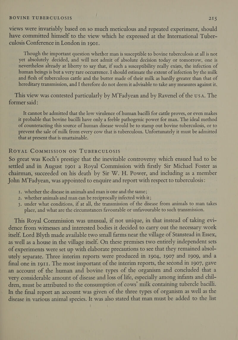 views were invariably based on so much meticulous and repeated experiment, should have committed himself to the view which he expressed at the International Tuber- culosis Conference in London in 1901. Though the important question whether man is susceptible to bovine tuberculosis at all is not yet absolutely decided, and will not admit of absolute decision today or tomorrow, one is nevertheless already at liberty to say that, if such a susceptibility really exists, the infection of human beings is but a very rare occurrence. I should estimate the extent of infection by the milk and flesh of tuberculous cattle and the butter made of their milk as hardly greater than that of hereditary transmission, and I therefore do not deem it advisable to take any measures against it. This view was contested particularly by M’Fadyean and by Ravenel of the usa. The former said: It cannot be admitted that the low virulence of human bacilli for cattle proves, or even makes it probable that bovine bacilli have only a feeble pathogenic power for man. The ideal method of counteracting this source of human disease would be to stamp out bovine tuberculosis, or to prevent the sale of milk from every cow that is tuberculous. Unfortunately it must be admitted that at present that is unattainable. ROYAL COMMISSION ON TUBERCULOSIS So great was Koch’s prestige that the inevitable controversy which ensued had to be settled and in August 1901 a Royal Commission with firstly Sir Michael Foster as chairman, succeeded on his death by Sir W. H. Power, and including as a member John M’Fadyean, was appointed to enquire and report with respect to tuberculosis: 1. whether the disease in animals and man is one and the same; 2. whether animals and man can be reciprocally infected with it; 3. under what conditions, if at all, the transmission of the disease from animals to man takes place, and what are the circumstances favourable or unfavourable to such transmission. This Royal Commission was unusual, if not unique, in that instead of taking evi- dence from witnesses and interested bodies it decided to carry out the necessary work itself. Lord Blyth made available two small farms near the village of Stanstead in Essex, as well as a house in the village itself. On these premises two entirely independent sets of experiments were set up with elaborate precautions to see that they remained absol- utely separate. Three interim reports were produced in 1904, 1907 and 1909, and a final one in 1911. The most important of the interim reports, the second in 1907, gave an account of the human and bovine types of the organism and concluded that a very considerable amount of disease and loss of life, especially among infants and chil- dren, must be attributed to the consumption of cows’ milk containing tubercle bacilli. In the final report an account was given of the three types of organism as well as the disease in various animal species. It was also stated that man must be added to the list