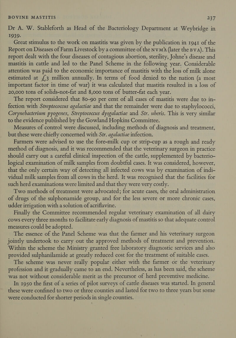 Dr A. W. Stableforth as Head of the Bacteriology Department at Weybridge in 1939. Great stimulus to the work on mastitis was given by the publication in 1941 of the Report on Diseases of Farm Livestock by a committee of the NvMA (later the Bv a). This report dealt with the four diseases of contagious abortion, sterility, Johne’s disease and mastitis in cattle and led to the Panel Scheme in the following year. Considerable attention was paid to the economic importance of mastitis with the loss of milk alone estimated at £3 million annually. In terms of food denied to the nation (a most important factor in time of war) it was calculated that mastitis resulted in a loss of 20,000 tons of solids-not-fat and 8,000 tons of butter-fat each year. The report considered that 80-90 per cent of all cases of mastitis were due to in- fection with Streptococcus agalactiae and that the remainder were due to staphylococci, Corynebacterium pyogenes, Streptococcus dysgalactiae and Str. uberis. This is very similar to the evidence published by the Gowland Hopkins Committee. Measures of control were discussed, including methods of diagnosis and treatment, but these were chiefly concerned with Str. agalactiae infection. Farmers were advised to use the fore-milk cup or strip-cup as a rough and ready method of diagnosis, and it was recommended that the veterinary surgeon in practice should carry out a careful clinical inspection of the cattle, supplemented by bacterio- logical examination of milk samples from doubtful cases. It was considered, however, that the only certain way of detecting all infected cows was by examination of indi- vidual milk samples from all cows in the herd. It was recognised that the facilities for such herd examinations were limited and that they were very costly. Two methods of treatment were advocated; for acute cases, the oral administration of drugs of the sulphonamide group, and for the less severe or more chronic cases, udder irrigation with a solution of acriflavine. Finally the Committee recommended regular veterinary examination of all dairy cows every three months to facilitate early diagnosis of mastitis so that adequate control measures could be adopted. The essence of the Panel Scheme was that the farmer and his veterinary surgeon jointly undertook to carry out the approved methods of treatment and prevention. Within the scheme the Ministry granted free laboratory diagnostic services and also provided sulphanilamide at greatly reduced cost for the treatment of suitable cases. The scheme was never really popular either with the farmer or the veterinary profession and it gradually came to an end. Nevertheless, as has been said, the scheme was not without considerable merit as the precursor of herd preventive medicine. In 1950 the first of a series of pilot surveys of cattle diseases was started. In general these were confined to two or three counties and lasted for two to three years but some were conducted for shorter periods in single counties.