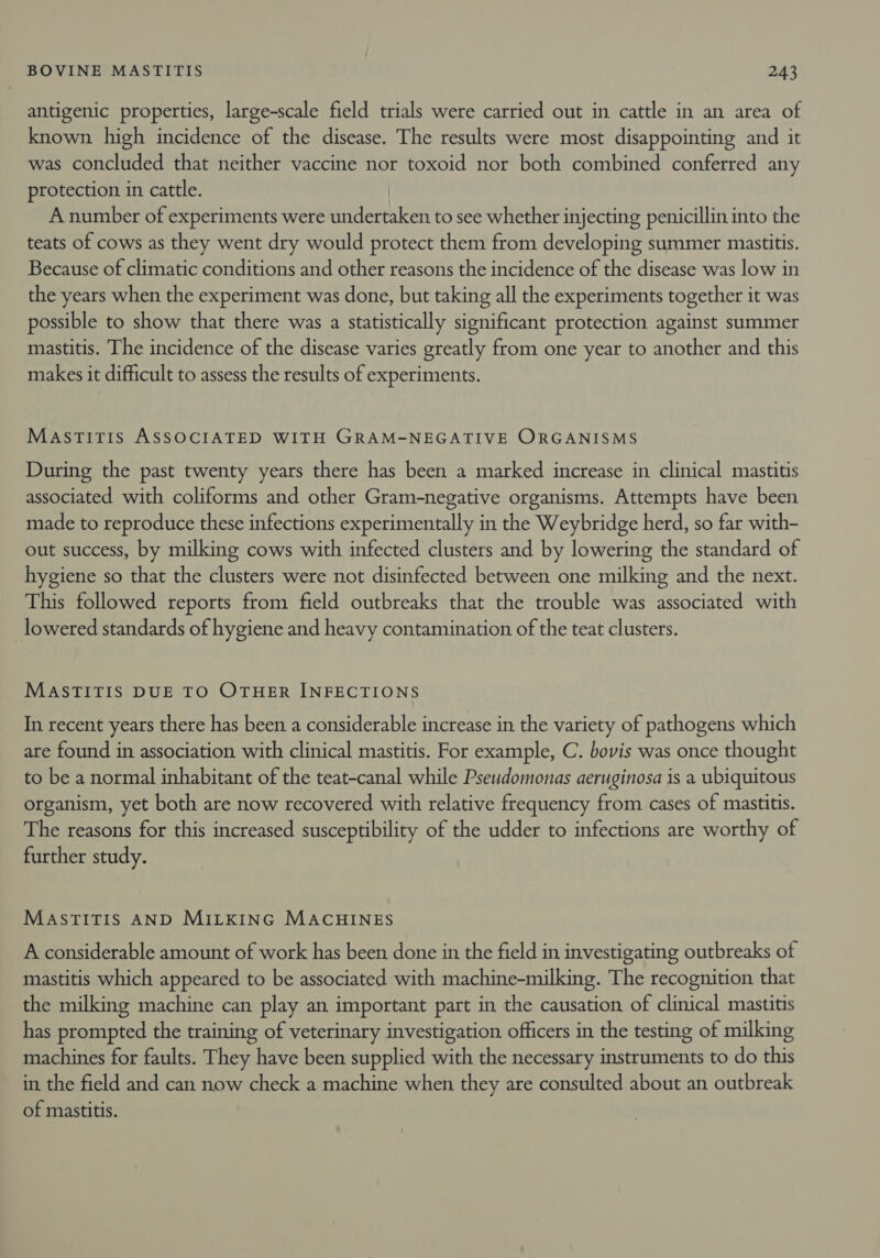 antigenic properties, large-scale field trials were carried out in cattle in an area of known high incidence of the disease. The results were most disappointing and it was concluded that neither vaccine nor toxoid nor both combined conferred any protection in cattle. | A number of experiments were undertaken to see whether injecting penicillin into the teats of cows as they went dry would protect them from developing summer mastitis. Because of climatic conditions and other reasons the incidence of the disease was low in the years when the experiment was done, but taking all the experiments together it was possible to show that there was a statistically significant protection against summer mastitis. The incidence of the disease varies greatly from one year to another and this makes it difficult to assess the results of experiments. MastTitis ASSOCIATED WITH GRAM-NEGATIVE ORGANISMS During the past twenty years there has been a marked increase in clinical mastitis associated with coliforms and other Gram-negative organisms. Attempts have been made to reproduce these infections experimentally in the Weybridge herd, so far with- out success, by milking cows with infected clusters and by lowering the standard of hygiene so that the clusters were not disinfected between one milking and the next. This followed reports from field outbreaks that the trouble was associated with lowered standards of hygiene and heavy contamination of the teat clusters. MASTITIS DUE TO OTHER INFECTIONS In recent years there has been a considerable increase in the variety of pathogens which are found in association with clinical mastitis. For example, C. bovis was once thought to be a normal inhabitant of the teat-canal while Pseudomonas aeruginosa is a ubiquitous organism, yet both are now recovered with relative frequency from cases of mastitis. The reasons for this increased susceptibility of the udder to infections are worthy of further study. MASTITIS AND MILKING MACHINES A considerable amount of work has been done in the field in investigating outbreaks of mastitis which appeared to be associated with machine-milking. The recognition that the milking machine can play an important part in the causation of clinical mastitis has prompted the training of veterinary investigation officers in the testing of milking machines for faults. They have been supplied with the necessary instruments to do this in the field and can now check a machine when they are consulted about an outbreak of mastitis.