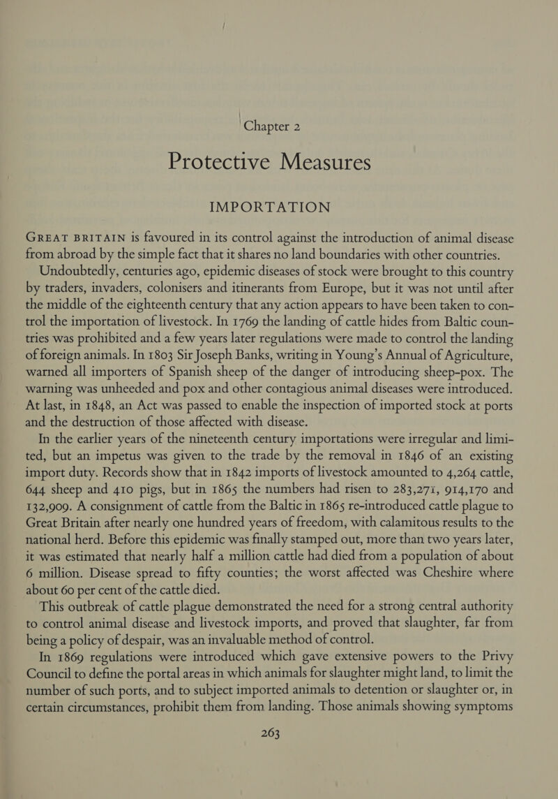 | Chapter 2 Protective Measures IMPORTATION GREAT BRITAIN is favoured in its control against the introduction of animal disease from abroad by the simple fact that it shares no land boundaries with other countries. Undoubtedly, centuries ago, epidemic diseases of stock were brought to this country by traders, invaders, colonisers and itinerants from Europe, but it was not until after the middle of the eighteenth century that any action appears to have been taken to con- trol the importation of livestock. In 1769 the landing of cattle hides from Baltic coun- tries was prohibited and a few years later regulations were made to control the landing of foreign animals. In 1803 Sir Joseph Banks, writing in Young’s Annual of Agriculture, warned all importers of Spanish sheep of the danger of introducing sheep-pox. The warning was unheeded and pox and other contagious animal diseases were introduced. At last, in 1848, an Act was passed to enable the inspection of imported stock at ports and the destruction of those affected with disease. In the earlier years of the nineteenth century importations were irregular and limi- ted, but an impetus was given to the trade by the removal in 1846 of an existing import duty. Records show that in 1842 imports of livestock amounted to 4,264 cattle, 644 sheep and 410 pigs, but in 1865 the numbers had risen to 283,271, 914,170 and 132,909. A consignment of cattle from the Baltic in 1865 re-introduced cattle plague to Great Britain after nearly one hundred years of freedom, with calamitous results to the national herd. Before this epidemic was finally stamped out, more than two years later, it was estimated that nearly half a million cattle had died from a population of about 6 million. Disease spread to fifty counties; the worst affected was Cheshire where about 60 per cent of the cattle died. This outbreak of cattle plague demonstrated the need for a strong central authority to control animal disease and livestock imports, and proved that slaughter, far from being a policy of despair, was an invaluable method of control. In 1869 regulations were introduced which gave extensive powers to the Privy Council to define the portal areas in which animals for slaughter might land, to limit the number of such ports, and to subject imported animals to detention or slaughter or, in certain circumstances, prohibit them from landing. Those animals showing symptoms