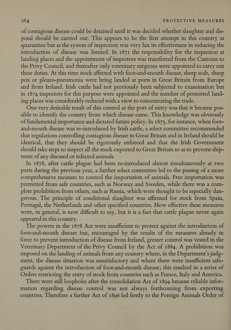 of contagious disease could be detained until it was decided whether slaughter and dis- posal should be carried out. This appears to be the first attempt in this country at quarantine but as the system of inspection was very lax its effectiveness in reducing the introduction of disease was limited. In 1871 the responsibility for the inspection at landing places and the appointment of inspectors was transferred from the Customs to the Privy Council, and thereafter only veterinary surgeons were appointed to carry out these duties. At this time stock affected with foot-and-mouth disease, sheep scab, sheep pox or pleuro-pneumonia were being landed at ports in Great Britain from Europe and from Ireland. Irish cattle had not previously been subjected to examination but in 1874 inspectors for this purpose were appointed and the number of permitted land- ing places was considerably reduced with a view to concentrating the trade. One very desirable result of this control at the port of entry was that it became pos- sible to identify the country from which disease came. This knowledge was obviously of fundamental importance and dictated future policy. In 1873, for instance, when foot- and-mouth disease was re-introduced by Irish cattle, a select committee recommended that regulations controlling contagious disease in Great Britain and in Ireland should be identical, that they should be rigorously enforced and that the Irish Government should take steps to inspect all the stock exported to Great Britain so as to prevent ship- ment of any diseased or infected animals. In 1878, after cattle plague had been re-introduced almost simultaneously at two ports during the previous year, a further select committee led to the passing of a more comprehensive measure to control the importation of animals. Free importation was permitted from safe countries, such as Norway and Sweden, while there was a com- plete prohibition from others, such as Russia, which were thought to be especially dan- gerous. The principle of conditional slaughter was affirmed for stock from Spain, Portugal, the Netherlands and other specified countries. How effective these measures were, in general, is now difficult to say, but it is a fact that cattle plague never again appeared in this country. The powers in the 1878 Act were insufficient to protect against the introduction of foot-and-mouth disease but, encouraged by the results of the measures already in force to prevent introduction of disease from Ireland, greater control was vested in the Veterinary Department of the Privy Council by the Act of 1884. A prohibition was imposed on the landing of animals from any country where, in the Department’s judg- ment, the disease situation was unsatisfactory and where there were insufficient safe- guards against the introduction of foot-and-mouth disease; this resulted in a series of Orders restricting the entry of stock from countries such as France, Italy and America. There were still loopholes after the consolidation Act of 1894 because reliable infor- mation regarding disease control was not always forthcoming from exporting countries. Therefore a further Act of 1896 led firstly to the Foreign Animals Order of