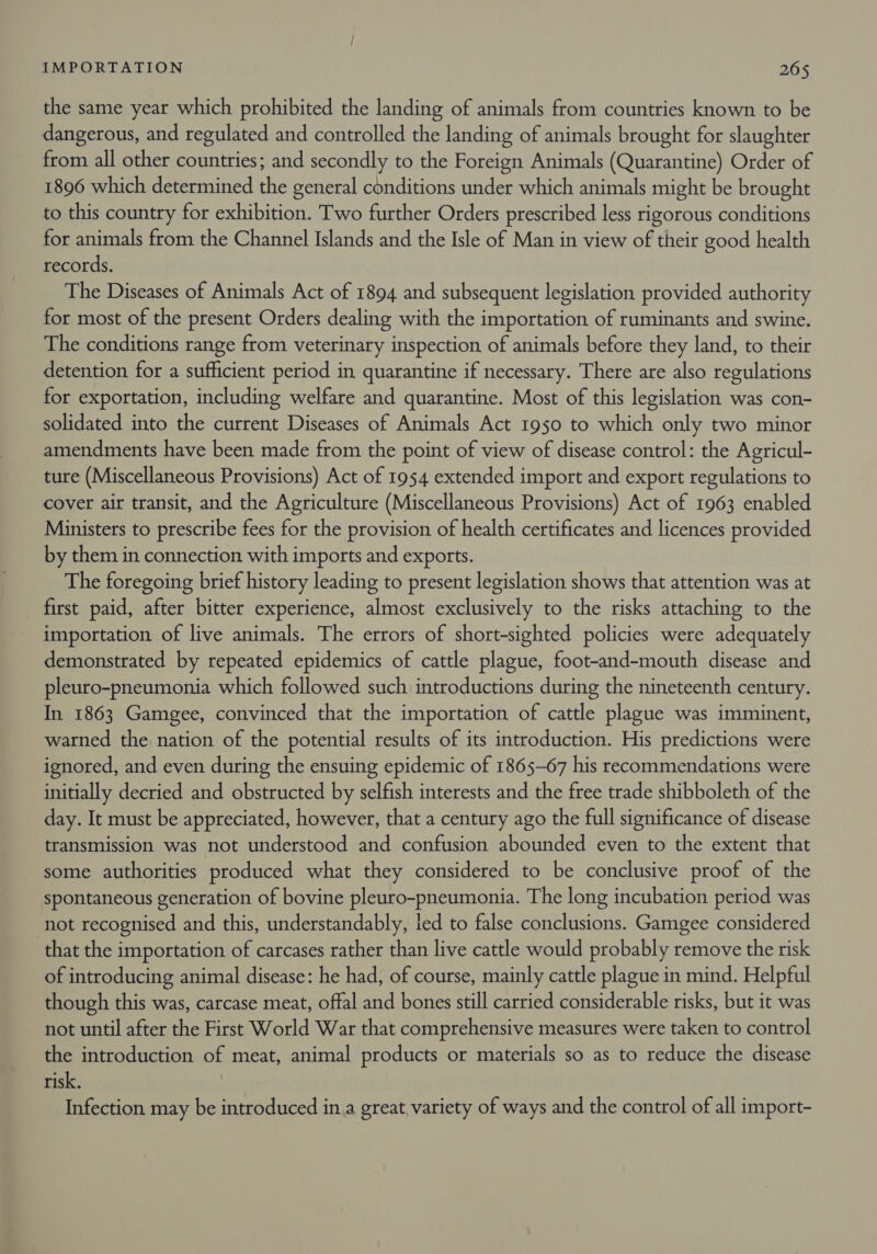 the same year which prohibited the landing of animals from countries known to be dangerous, and regulated and controlled the landing of animals brought for slaughter from all other countries; and secondly to the Foreign Animals (Quarantine) Order of 1896 which determined the general conditions under which animals might be brought to this country for exhibition. Two further Orders prescribed less rigorous conditions for animals from the Channel Islands and the Isle of Man in view of their good health records. The Diseases of Animals Act of 1894 and subsequent legislation provided authority for most of the present Orders dealing with the importation of ruminants and swine. The conditions range from veterinary inspection of animals before they land, to their detention for a sufficient period in quarantine if necessary. There are also regulations for exportation, including welfare and quarantine. Most of this legislation was con- solidated into the current Diseases of Animals Act 1950 to which only two minor amendments have been made from the point of view of disease control: the Agricul- ture (Miscellaneous Provisions) Act of 1954 extended import and export regulations to cover air transit, and the Agriculture (Miscellaneous Provisions) Act of 1963 enabled Ministers to prescribe fees for the provision of health certificates and licences provided by them in connection with imports and exports. The foregoing brief history leading to present legislation shows that attention was at first paid, after bitter experience, almost exclusively to the risks attaching to the importation of live animals. The errors of short-sighted policies were adequately demonstrated by repeated epidemics of cattle plague, foot-and-mouth disease and pleuro-pneumonia which followed such introductions during the nineteenth century. In 1863 Gamgee, convinced that the importation of cattle plague was imminent, warned the nation of the potential results of its introduction. His predictions were ignored, and even during the ensuing epidemic of 1865-67 his recommendations were initially decried and obstructed by selfish interests and the free trade shibboleth of the day. It must be appreciated, however, that a century ago the full significance of disease transmission was not understood and confusion abounded even to the extent that some authorities produced what they considered to be conclusive proof of the spontaneous generation of bovine pleuro-pneumonia. The long incubation period was not recognised and this, understandably, led to false conclusions. Gamgee considered that the importation of carcases rather than live cattle would probably remove the risk of introducing animal disease: he had, of course, mainly cattle plague in mind. Helpful though this was, carcase meat, offal and bones still carried considerable risks, but it was not until after the First World War that comprehensive measures were taken to control the introduction of meat, animal products or materials so as to reduce the disease risk, Infection may be introduced in.a great, variety of ways and the control of all import-