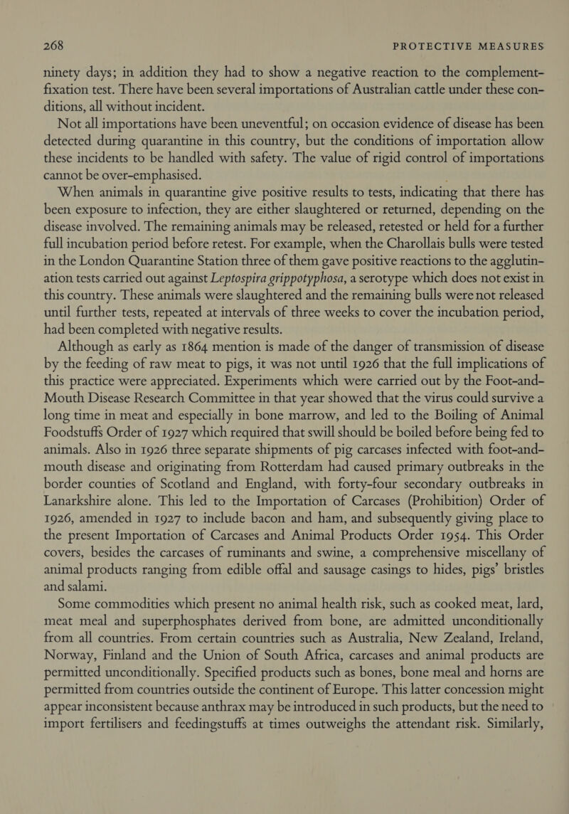 ninety days; in addition they had to show a negative reaction to the complement- fixation test. There have been several importations of Australian cattle under these con- ditions, all without incident. Not all importations have been uneventful; on occasion evidence of disease has been detected during quarantine in this country, but the conditions of importation allow these incidents to be handled with safety. The value of rigid control of importations cannot be over-emphasised. . When animals in quarantine give positive results to tests, indicating that there has been exposure to infection, they are either slaughtered or returned, depending on the disease involved. The remaining animals may be released, retested or held for a further full incubation period before retest. For example, when the Charollais bulls were tested in the London Quarantine Station three of them gave positive reactions to the agglutin- ation tests carried out against Leptospira grippotyphosa, a serotype which does not exist in this country. These animals were slaughtered and the remaining bulls were not released until further tests, repeated at intervals of three weeks to cover the incubation period, had been completed with negative results. Although as early as 1864 mention is made of the danger of transmission of disease by the feeding of raw meat to pigs, it was not until 1926 that the full implications of this practice were appreciated. Experiments which were carried out by the Foot-and- Mouth Disease Research Committee in that year showed that the virus could survive a long time in meat and especially in bone marrow, and led to the Boiling of Animal Foodstuffs Order of 1927 which required that swill should be boiled before being fed to animals. Also in 1926 three separate shipments of pig carcases infected with foot-and- mouth disease and originating from Rotterdam had caused primary outbreaks in the border counties of Scotland and England, with forty-four secondary outbreaks in Lanarkshire alone. This led to the Importation of Carcases (Prohibition) Order of 1926, amended in 1927 to include bacon and ham, and subsequently giving place to the present Importation of Carcases and Animal Products Order 1954. This Order covers, besides the carcases of ruminants and swine, a comprehensive miscellany of animal products ranging from edible offal and sausage casings to hides, pigs’ bristles and salami. Some commodities which present no animal health risk, such as cooked meat, lard, meat meal and superphosphates derived from bone, are admitted unconditionally from all countries. From certain countries such as Australia, New Zealand, Ireland, Norway, Finland and the Union of South Africa, carcases and animal products are permitted unconditionally. Specified products such as bones, bone meal and horns are permitted from countries outside the continent of Europe. This latter concession might appear inconsistent because anthrax may be introduced in such products, but the need to import fertilisers and feedingstuffs at times outweighs the attendant risk. Similarly,