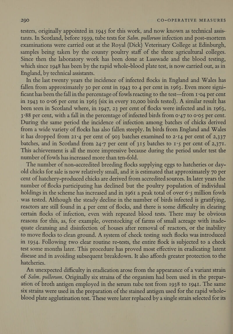 testers, originally appointed in 1945 for this work, and now known as technical assis- tants. In Scotland, before 1939, tube tests for Salm. pullorum infection and post-mortem examinations were carried out at the Royal (Dick) Veterinary College at Edinburgh, samples being taken by the county poultry staff of the three agricultural colleges. Since then the laboratory work has been done at Lasswade and the blood testing, which since 1948 has been by the rapid whole-blood plate test, is now carried out, as in England, by technical assistants. In the last twenty years the incidence of infected flocks in England and Wales has fallen from approximately 30 per cent in 1943 to 4 per cent in 1963. Even more signi- ficant has been the fall in the percentage of fowls reacting to the test—from I-04 per cent in 1943 to 0:06 per cent in 1963 (six in every 10,000 birds tested). A similar result has been seen in Scotland where, in 1947, 23 per cent of flocks were infected and in 1963, 3°88 per cent, with a fall in the percentage of infected birds from 0-47 to 0-05 per cent. During the same period the incidence of infection among batches of chicks derived from a wide variety of flocks has also fallen steeply. In birds from England and Wales it has dropped from 21-4 per cent of 903 batches examined to 2-14 per cent of 2,337 batches, and in Scotland from 24:7 per cent of 315 batches to 1-5 per cent of 2,371. This achievement is all the more impressive because during the period under test the number of fowls has increased more than ten-fold. The number of non-accredited breeding flocks supplying eggs to hatcheries or day- old chicks for sale is now relatively small, and it is estimated that approximately 70 per cent of hatchery-produced chicks are derived from accredited sources. In later years the number of flocks participating has declined but the poultry population of individual holdings in the scheme has increased and in 1961 a peak total of over 6-5 million fowls was tested. Although the steady decline in the number of birds infected is gratifying, reactors are still found in 4 per cent of flocks, and there is some difficulty in clearing certain flocks of infection, even with repeated blood tests. There may be obvious reasons for this, as, for example, overstocking of farms of small acreage with inade- quate cleansing and disinfection of houses after removal of reactors, or the inability to move flocks to clean ground. A system of check testing such flocks was introduced in 1954. Following two clear routine re-tests, the entire flock is subjected to a check test some months later. This procedure has proved most effective in eradicating latent disease and in avoiding subsequent breakdown. It also affords greater protection to the hatcheries. An unexpected difficulty in eradication arose from the appearance of a variant strain of Salm. pullorum. Originally six strains of the organism had been used in the prepar- ation of broth antigen employed in the serum tube test from 1938 to 1941. The same six strains were used in the preparation of the stained antigen used for the rapid whole- blood plate agglutination test. These were later replaced by a single strain selected for its