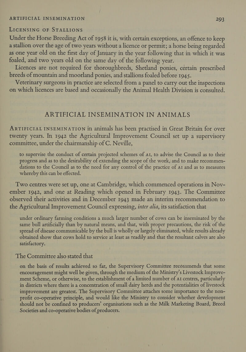 LICENSING OF STALLIONS Under the Horse Breeding Act of 1958 it is, with certain exceptions, an offence to keep a stallion over the age of two years without a licence or permit; a horse being regarded as one year old on the first day of January in the year following that in which it was foaled, and two years old on the same day of the following year. Licences are not required for thoroughbreds, Shetland ponies, certain prescribed breeds of mountain and moorland ponies, and stallions foaled before 1945. Veterinary surgeons in practice are selected from a panel to carry out the inspections on which licences are based and occasionally the Animal Health Division is consulted. ARTIFICIAL INSEMINATION IN ANIMALS &gt; ARTIFICIAL INSEMINATION in animals has been practised in Great Britain for over twenty years. In 1942 the Agricultural Improvement Council set up a supervisory committee, under the chairmanship of C. Neville, to supervise the conduct of certain projected schemes of At, to advise the Council as to their progress and as to the desirability of extending the scope of the work, and to make recommen- dations to the Council as to the need for any control of the practice of ar and as to measures whereby this can be effected. Two centres were set up, one at Cambridge, which commenced operations in Nov- ember 1942, and one at Reading which opened in February 1943. The Committee observed their activities and in December 1943 made an interim recommendation to the Agricultural Improvement Council expressing, inter alia, its satisfaction that under ordinary farming conditions a much larger number of cows can be inseminated by the same bull artificially than by natural means, and that, with proper precautions, the risk of the spread of disease communicable by the bull is wholly or largely eliminated, while results already obtained show that cows hold to service at least as readily and that the resultant calves are also satisfactory. The Committee also stated that on the basis of results achieved so far, the Supervisory Committee recommends that some encouragement might well be given, through the medium of the Ministry's Livestock Improve- ment Scheme, or otherwise, to the establishment of a limited number of aI centres, particularly in districts where there is a concentration of small dairy herds and the potentialities of livestock improvement are greatest. The Supervisory Committee attaches some importance to the non- profit co-operative principle, and would like the Ministry to consider whether development should not be confined to producers’ organisations such as the Milk Marketing Board, Breed Societies and co-operative bodies of producers.