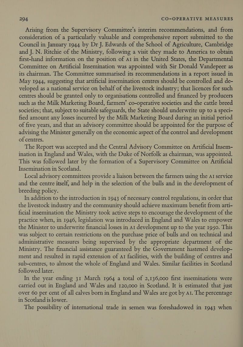 Arising from the Supervisory Committee’s interim recommendations, and from consideration of a particularly valuable and comprehensive report submitted to the Council in January 1944 by Dr J. Edwards of the School of Agriculture, Cambridge and J. N. Ritchie of the Ministry, following a visit they made to America to obtain first-hand information on the position of ar in the United States, the Departmental Committee on Artificial Insemination was appointed with Sir Donald Vandepeer as its chairman. The Committee summarised its recommendations in a report issued in May 1944, suggesting that artificial insemination centres should be controlled and de- veloped as a national service on behalf of the livestock industry; that licences for such centres should be granted only to organisations controlled and financed by producers such as the Milk Marketing Board, farmers’ co-operative societies and the cattle breed societies; that, subject to suitable safeguards, the State should underwrite up to a speci- fied amount any losses incurred by the Milk Marketing Board during an initial period of five years, and that an advisory committee should be appointed for the purpose of advising the Minister generally on the economic aspect of the control and development of centres. The Report was accepted and the Central Advisory Committee on Artificial Insem- ination in England and Wales, with the Duke of Norfolk as chairman, was appointed. This was followed later by the formation of a Supervisory Committee on Artificial Insemination in Scotland. Local advisory committees provide a liaison between the farmers using the AI service and the centre itself, and help in the selection of the bulls and in the development of breeding policy. In addition to the introduction in 1943 of necessary control regulations, in order that the livestock industry and the community should achieve maximum benefit from arti- ficial insemination the Ministry took active steps to encourage the development of the practice when, in 1946, legislation was introduced in England and Wales to empower the Minister to underwrite financial losses in a1 development up to the year 1950. This was subject to certain restrictions on the purchase price of bulls and on technical and administrative measures being supervised by the appropriate department of the Ministry. The financial assistance guaranteed by the Government hastened develop- ment and resulted in rapid extension of a1 facilities, with the building of centres and sub-centres, to almost the whole of England and Wales. Similar facilities in Scotland followed later. In the year ending 31 March 1964 a total of 2,136,000 first inseminations were carried out in England and Wales and 120,000 in Scotland. It is estimated that just over 60 per cent of all calves born in England and Wales are got by a1. The percentage in Scotland is lower. The possibility of international trade in semen was foreshadowed in 1943 when