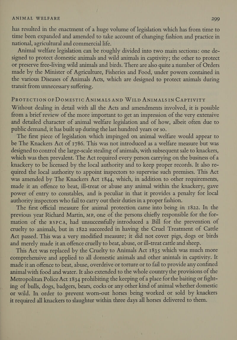 has resulted in the enactment of a huge volume of legislation which has from time to time been expanded and amended to take account of changing fashion and practice in national, agricultural and commercial life. Animal welfare legislation can be roughly divided into two main sections: one de- signed to protect domestic animals and wild animals in captivity; the other to protect or preserve free-living wild animals and birds. There are also quite a number of Orders made by the Minister of Agriculture, Fisheries and Food, under powers contained in the various Diseases of Animals Acts, which are designed to protect animals during transit from unnecessary suffering. PROTECTION OF DOMESTIC ANIMALS AND WILD ANIMALSIN CAPTIVITY Without dealing in detail with all the Acts and amendments involved, it is possible from a brief review of the more important to get an impression of the very extensive and detailed character of animal welfare legislation and of how, albeit often due to public demand, it has built up during the last hundred years or so. The first piece of legislation which impinged on animal welfare would appear to be The Knackers Act of 1786. This was not introduced as a welfare measure but was designed to control the large-scale stealing of animals, with subsequent sale to knackers, which was then prevalent. The Act required every person carrying on the business of a knackery to be licensed by the local authority and to keep proper records. It also re- quired the local authority to appoint inspectors to supervise such premises. This Act was amended by The Knackers Act 1844, which, in addition to other requirements, made it an offence to beat, ill-treat or abuse any animal within the knackery, gave power of entry to constables, and is peculiar in that it provides a penalty for local authority inspectors who fail to carry out their duties in a proper fashion. The first official measure for animal protection came into being in 1822. In the previous year Richard Martin, mp, one of the persons chiefly responsible for the for- mation of the rspca, had unsuccessfully introduced a Bill for the prevention of cruelty to animals, but in 1822 succeeded in having the Cruel Treatment of Cattle Act passed. This was a very modified measure; it did not cover pigs, dogs or birds and merely made it an offence cruelly to beat, abuse, or ill-treat cattle and sheep. This Act was replaced by the Cruelty to Animals Act 1835 which was much more comprehensive and applied to all domestic animals and other animals in captivity. It made it an offence to beat, abuse, overdrive or torture or to fail to provide any confined animal with food and water. It also extended to the whole country the provisions of the Metropolitan Police Act 1834 prohibiting the keeping ofa place for the baiting or fight- ing of bulls, dogs, badgers, bears, cocks or any other kind of animal whether domestic or wild. In order to prevent worn-out horses being worked or sold by knackers it required all knackers to slaughter within three days all horses delivered to them.