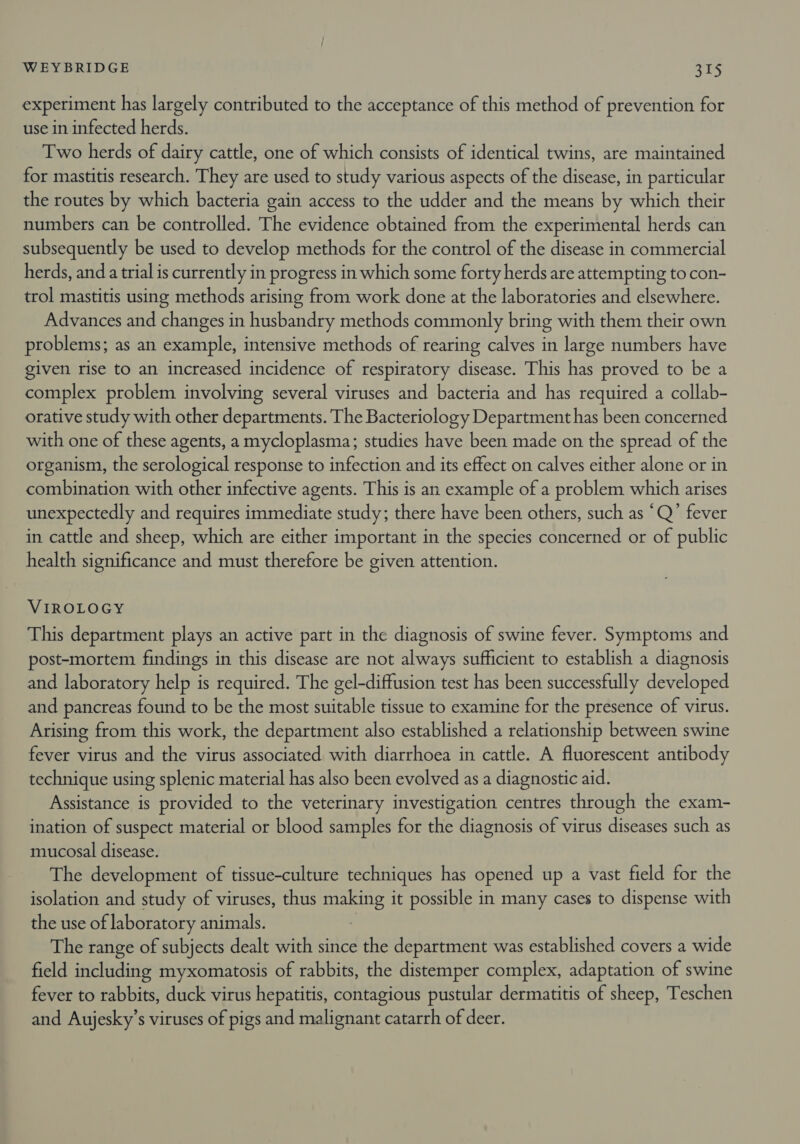 experiment has largely contributed to the acceptance of this method of prevention for use in infected herds. Two herds of dairy cattle, one of which consists of identical twins, are maintained for mastitis research. They are used to study various aspects of the disease, in particular the routes by which bacteria gain access to the udder and the means by which their numbers can be controlled. The evidence obtained from the experimental herds can subsequently be used to develop methods for the control of the disease in commercial herds, and a trial is currently in progress in which some forty herds are attempting to con- trol mastitis using methods arising from work done at the laboratories and elsewhere. Advances and changes in husbandry methods commonly bring with them their own problems; as an example, intensive methods of rearing calves in large numbers have given rise to an increased incidence of respiratory disease. This has proved to be a complex problem involving several viruses and bacteria and has required a collab- orative study with other departments. The Bacteriology Department has been concerned with one of these agents, a mycloplasma; studies have been made on the spread of the organism, the serological response to infection and its effect on calves either alone or in combination with other infective agents. This is an example of a problem which arises unexpectedly and requires immediate study; there have been others, such as “Q’ fever in cattle and sheep, which are either important in the species concerned or of public health significance and must therefore be given attention. VIROLOGY This department plays an active part in the diagnosis of swine fever. Symptoms and post-mortem findings in this disease are not always sufficient to establish a diagnosis and laboratory help is required. The gel-diffusion test has been successfully developed and pancreas found to be the most suitable tissue to examine for the presence of virus. Arising from this work, the department also established a relationship between swine fever virus and the virus associated with diarrhoea in cattle. A fluorescent antibody technique using splenic material has also been evolved as a diagnostic aid. Assistance is provided to the veterinary investigation centres through the exam- ination of suspect material or blood samples for the diagnosis of virus diseases such as mucosal disease. The development of tissue-culture techniques has opened up a vast field for the isolation and study of viruses, thus making it possible in many cases to dispense with the use of laboratory animals. | The range of subjects dealt with since the department was established covers a wide field including myxomatosis of rabbits, the distemper complex, adaptation of swine fever to rabbits, duck virus hepatitis, contagious pustular dermatitis of sheep, Teschen and Aujesky’s viruses of pigs and malignant catarrh of deer.