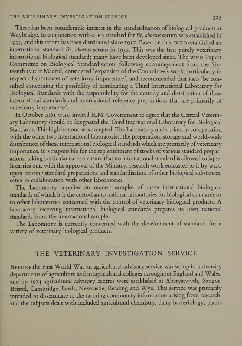 There has been considerable interest in the standardisation of biological products at Weybridge. In conjunction with o18 a standard for Br. abortus serum was established in 1933, and this serum has been distributed since 1937. Based on this, wHO established an international standard Br. abortus serum in 1952. This was the first purely veterinary international biological standard; many have been developed since. The wHo Expert Committee on Biological Standardisation, following encouragement from the Six- teenth 1vc at Madrid, considered ‘expansion of the Committee’s work, particularly in respect of substances of veterinary importance’, and recommended that Fao ‘be con- sulted concerning the possibility of nominating a Third International Laboratory for Biological Standards with the responsibility for the custody and distribution of these international standards and international reference preparations that are primarily of veterinary importance’. In October 1961 WHO invited H.M. Government to agree that the Central Veterin- ary Laboratory should be designated the Third International Laboratory for Biological Standards. This high honour was accepted. The Laboratory undertakes, in co-operation with the other two international laboratories, the preparation, storage and world-wide distribution of those international biological standards which are primarily of veterinary importance. It is responsible for the replenishment of stocks of various standard prepar- ations, taking particular care to ensure that no international standard is allowed to lapse. It carries out, with the approval of the Ministry, research work entrusted to it by wHo upon existing standard preparations and standardisation of other biological substances, often in collaboration with other laboratories. The Laboratory supplies on request samples of those international biological standards of which it is the custodian to national laboratories for biological standards or to other laboratories concerned with the control of veterinary biological products. A laboratory receiving international biological standards prepares its own national standards from the international sample. The Laboratory is currently concerned with the development of standards for a variety of veterinary biological products. THE VETERINARY INVESTIGATION SERVICE Beror: the First World War an agricultural advisory service was set up in university departments of agriculture and in agricultural colleges throughout England and Wales, and by 1914 agricultural advisory centres were established at Aberystwyth, Bangor, Bristol, Cambridge, Leeds, Newcastle, Reading and Wye. This service was primarily intended to disseminate to the farming community information arising from research, and the subjects dealt with included agricultural chemistry, dairy bacteriology, plant-