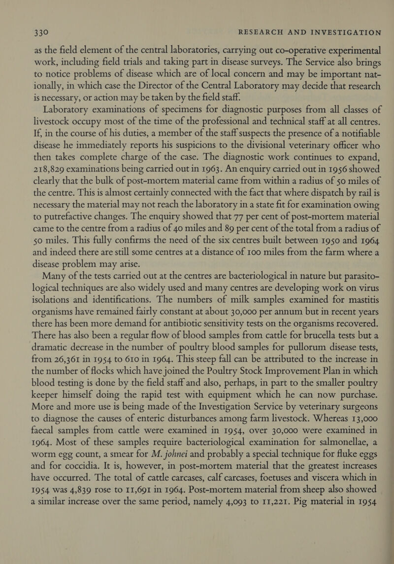 as the field element of the central laboratories, carrying out co-operative experimental work, including field trials and taking part in disease surveys. The Service also brings to notice problems of disease which are of local concern and may be important nat- ionally, in which case the Director of the Central Laboratory may decide that research is necessary, or action may be taken by the field staff. Laboratory examinations of specimens for diagnostic purposes from all classes of livestock occupy most of the time of the professional and technical staff at all centres. If, in the course of his duties, a member of the staff suspects the presence of a notifiable disease he immediately reports his suspicions to the divisional veterinary officer who then takes complete charge of the case. The diagnostic work continues to expand, 218,829 examinations being carried out in 1963. An enquiry carried out in 1956 showed clearly that the bulk of post-mortem material came from within a radius of 50 miles of the centre. This is almost certainly connected with the fact that where dispatch by rail is necessary the material may not reach the laboratory in a state fit for examination owing to putrefactive changes. The enquiry showed that 77 per cent of post-mortem material came to the centre from a radius of 40 miles and 89 per cent of the total from a radius of 50 miles. This fully confirms the need of the six centres built between 1950 and 1964 and indeed there are still some centres at a distance of 100 miles from the farm where a disease problem may arise. Many of the tests carried out at the centres are bacteriological in nature but parasito- logical techniques are also widely used and many centres are developing work on virus isolations and identifications. The numbers of milk samples examined for mastitis organisms have remained fairly constant at about 30,000 per annum but in recent years there has been more demand for antibiotic sensitivity tests on the organisms recovered. There has also been a regular flow of blood samples from cattle for brucella tests but a dramatic decrease in the number of poultry blood samples for pullorum disease tests, from 26,361 in 1954 to 610 in 1964. This steep fall can be attributed to the increase in the number of flocks which have joined the Poultry Stock Improvement Plan in which blood testing is done by the field staff and also, perhaps, in part to the smaller poultry keeper himself doing the rapid test with equipment which he can now purchase. More and more use is being made of the Investigation Service by veterinary surgeons to diagnose the causes of enteric disturbances among farm livestock. Whereas 13,000 faecal samples from cattle were examined in 1954, over 30,000 were examined in 1964. Most of these samples require bacteriological examination for salmonellae, a worm egg count, a smear for M. johnei and probably a special technique for fluke eggs and for coccidia. It is, however, in post-mortem material that the greatest increases have occurred. The total of cattle carcases, calf carcases, foetuses and viscera which in 1954 was 4,839 rose to I1,691 in 1964. Post-mortem material from sheep also showed a similar increase over the same period, namely 4,093 to 11,221. Pig material in 1954
