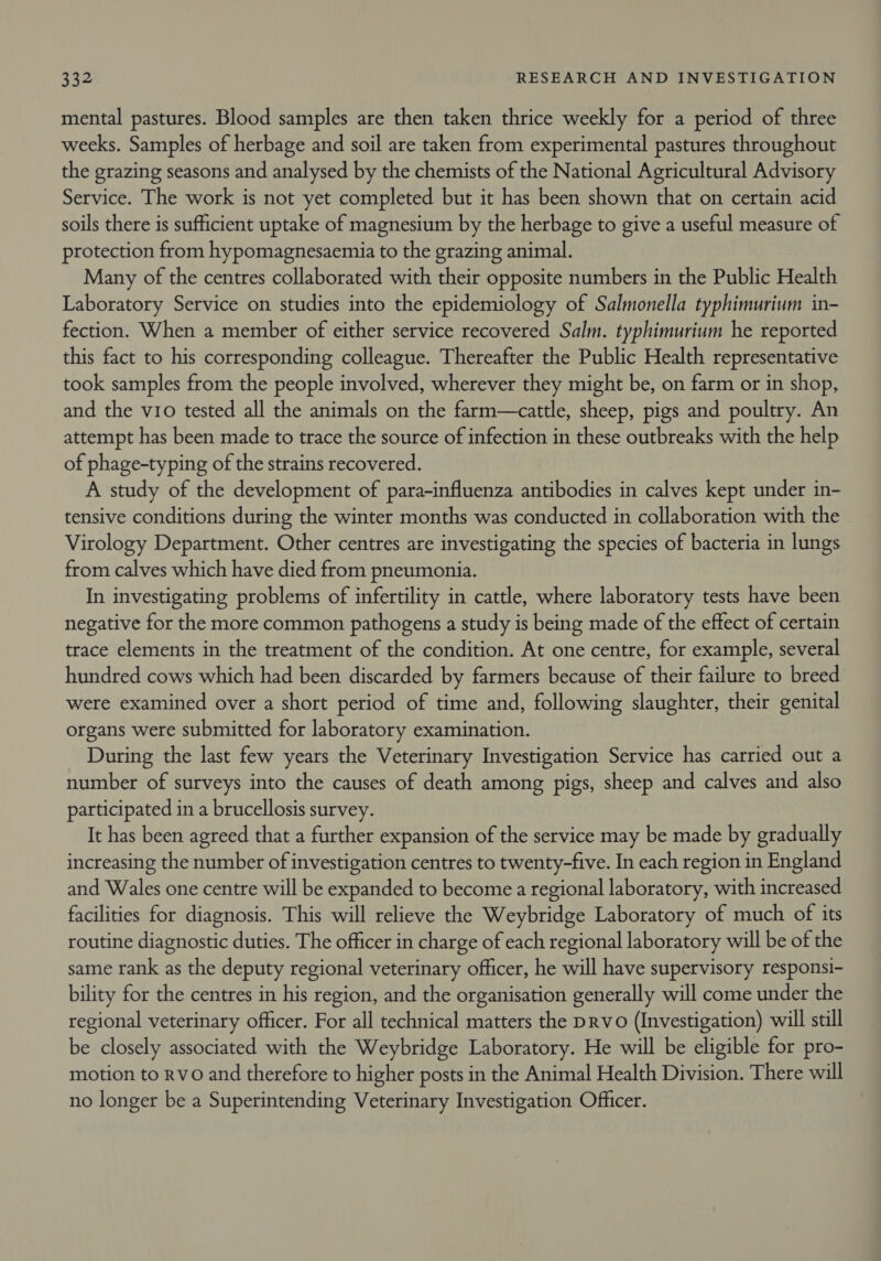 mental pastures. Blood samples are then taken thrice weekly for a period of three weeks. Samples of herbage and soil are taken from experimental pastures throughout the grazing seasons and analysed by the chemists of the National Agricultural Advisory Service. The work is not yet completed but it has been shown that on certain acid soils there is sufficient uptake of magnesium by the herbage to give a useful measure of protection from hypomagnesaemia to the grazing animal. Many of the centres collaborated with their opposite numbers in the Public Health Laboratory Service on studies into the epidemiology of Salmonella typhimurium in- fection. When a member of either service recovered Salm. typhimurium he reported this fact to his corresponding colleague. Thereafter the Public Health representative took samples from the people involved, wherever they might be, on farm or in shop, and the vio tested all the animals on the farm—cattle, sheep, pigs and poultry. An attempt has been made to trace the source of infection in these outbreaks with the help of phage-typing of the strains recovered. A study of the development of para-influenza antibodies in calves kept under in- tensive conditions during the winter months was conducted in collaboration with the Virology Department. Other centres are investigating the species of bacteria in lungs from calves which have died from pneumonia. In investigating problems of infertility in cattle, where laboratory tests have been negative for the more common pathogens a study is being made of the effect of certain trace elements in the treatment of the condition. At one centre, for example, several hundred cows which had been discarded by farmers because of their failure to breed were examined over a short period of time and, following slaughter, their genital organs were submitted for laboratory examination. During the last few years the Veterinary Investigation Service has carried out a number of surveys into the causes of death among pigs, sheep and calves and also participated in a brucellosis survey. It has been agreed that a further expansion of the service may be made by gradually increasing the number of investigation centres to twenty-five. In each region in England and Wales one centre will be expanded to become a regional laboratory, with increased facilities for diagnosis. This will relieve the Weybridge Laboratory of much of its routine diagnostic duties. The officer in charge of each regional laboratory will be of the same rank as the deputy regional veterinary officer, he will have supervisory responsi- bility for the centres in his region, and the organisation generally will come under the regional veterinary officer. For all technical matters the prvo (Investigation) will still be closely associated with the Weybridge Laboratory. He will be eligible for pro- motion to Rvo and therefore to higher posts in the Animal Health Division. There will no longer be a Superintending Veterinary Investigation Officer.