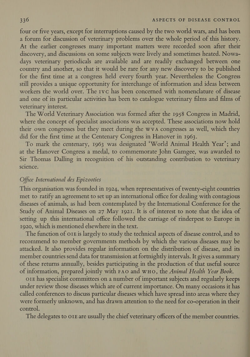 four or five years, except for interruptions caused by the two world wars, and has been a forum for discussion of veterinary problems over the whole period of this history. At the earlier congresses many important matters were recorded soon after their discovery, and discussions on some subjects were lively and sometimes heated. Nowa- days veterinary periodicals are available and are readily exchanged between one country and another, so that it would be rare for any new discovery to be published for the first time at a congress held every fourth year. Nevertheless the Congress still provides a unique opportunity for interchange of information and ideas between workers the world over. The 1vc has been concerned with nomenclature of disease and one of its particular activities has been to catalogue veterinary films and films of veterinary interest. The World Veterinary Association was formed after the 1958 Congress in Madrid, where the concept of specialist associations was accepted. These associations now hold their own congresses but they meet during the wva congresses as well, which they did for the first time at the Centenary Congress in Hanover in 1963. To mark the centenary, 1963 was designated “World Animal Health Year’; and at the Hanover Congress a medal, to commemorate John Gamgee, was awarded to Sir Thomas Dalling in recognition of his outstanding contribution to veterinary science. Office International des Epizooties This organisation was founded in 1924, when representatives of twenty-eight countries met to ratify an agreement to set up an international office for dealing with contagious diseases of animals, as had been contemplated by the International Conference for the Study of Animal Diseases on 27 May 1921. It is of interest to note that the idea of setting up this international office followed the carriage of rinderpest to Europe in 1920, which is mentioned elsewhere in the text. The function of o1£ is largely to study the technical aspects of disease control, and to recommend to member governments methods by which the various diseases may be attacked. It also provides regular information on the distribution of disease, and its member countries send data for transmission at fortnightly intervals. It gives a summary of these returns annually, besides participating in the production of that useful source of information, prepared jointly with Fao and wHo, the Animal Health Year Book. O1E has specialist committees on a number of important subjects and regularly keeps under review those diseases which are of current importance. On many occasions it has called conferences to discuss particular diseases which have spread into areas where they were formerly unknown, and has drawn attention to the need for co-operation in their control. The delegates to 018 are usually the chief veterinary officers of the member countries.