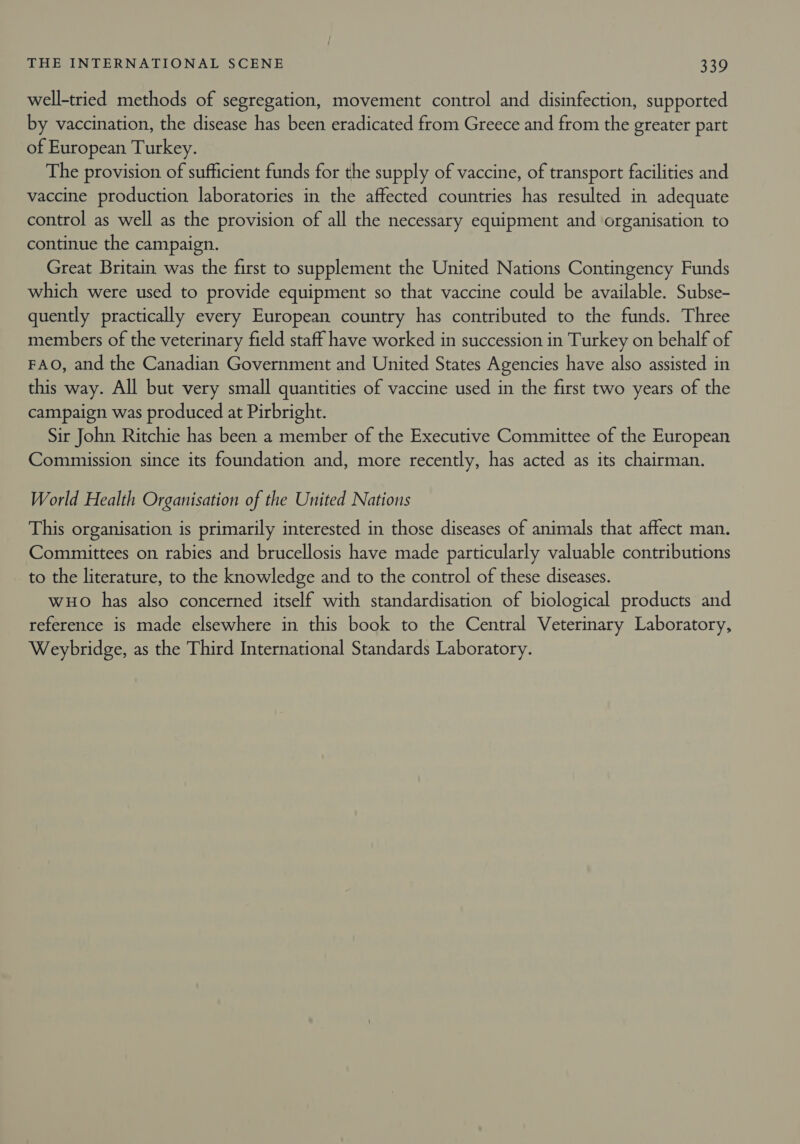 well-tried methods of segregation, movement control and disinfection, supported by vaccination, the disease has been eradicated from Greece and from the greater part of European Turkey. The provision of sufficient funds for the supply of vaccine, of transport facilities and vaccine production laboratories in the affected countries has resulted in adequate control as well as the provision of all the necessary equipment and organisation to continue the campaign. Great Britain was the first to supplement the United Nations Contingency Funds which were used to provide equipment so that vaccine could be available. Subse- quently practically every European country has contributed to the funds. Three members of the veterinary field staff have worked in succession in Turkey on behalf of FAO, and the Canadian Government and United States Agencies have also assisted in this way. All but very small quantities of vaccine used in the first two years of the campaign was produced at Pirbright. Sir John Ritchie has been a member of the Executive Committee of the European Commission since its foundation and, more recently, has acted as its chairman. World Health Organisation of the United Nations This organisation is primarily interested in those diseases of animals that affect man. Committees on rabies and brucellosis have made particularly valuable contributions to the literature, to the knowledge and to the control of these diseases. wo has also concerned itself with standardisation of biological products and reference is made elsewhere in this book to the Central Veterinary Laboratory, Weybridge, as the Third International Standards Laboratory.