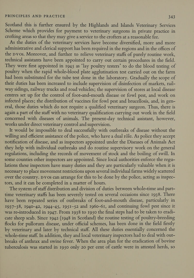 Scotland this is further ensured by the Highlands and Islands Veterinary Services Scheme which provides for payment to veterinary surgeons in private practice in crofting areas so that they may give a service to the crofters at a reasonable fee. As the duties of the veterinary services have become diversified, more and more administrative and clerical support has been required in the regions and in the offices of the pvos. Moreover, and further to relieve veterinary staffs of purely routine work, technical assistants have been appointed to carry out certain procedures in the field. They were first appointed in 1945 as ‘lay poultry testers’ to do the blood testing of poultry when the rapid whole-blood plate agglutination test carried out on the farm had been substituted for the tube test done in the laboratory. Gradually the scope of their duties has been increased to include supervision of disinfection of markets, rail- way sidings, railway trucks and road vehicles; the supervision of stores at local disease centres set up for the control of foot-and-mouth disease or fowl pest, and work on infected places; the distribution of vaccines for fowl pest and brucellosis, and, in gen- eral, those duties which do not require a qualified veterinary surgeon. Thus, there is again a part of the staff with no veterinary qualification carrying out work in the field concerned with diseases of animals. The present-day technical assistant, however, works under direct veterinary control and supervision. It would be impossible to deal successfully with outbreaks of disease without the willing and efficient assistance of the police, who have a dual réle. As police they accept notification of disease, and as inspectors appointed under the Diseases of Animals Act they help with individual outbreaks and do routine supervisory work on the general regulations, including the records of movement of stock and the boiling of swill. In some counties other inspectors are appointed. Since local authorities enforce the regu- lations these inspectors have many duties and they are particularly valuable when it is necessary to place movement restrictions upon several individual farms widely scattered over the country. Dvos can arrange for this to be done by the police, acting as inspec- tors, and it can be completed in a matter of hours. The system of staff distribution and division of duties between whole-time and part- time veterinary staffs has been severely tested on several occasions since 1938. There have been repeated series of outbreaks of foot-and-mouth disease, particularly in 1937-38, 1940-42, 1944-45, 1951-52 and 1960-61, and continuing fowl pest since it was re-introduced in 1947. From 1938 to 1950 the final steps had to be taken to eradi- cate sheep scab. Since 1942 (1948 in Scotland) the routine testing of poultry-breeding flocks for pullorum disease, under official schemes, has been done in the field firstly by veterinary and later by technical staff. All these duties essentially concerned the whole-time staff. In addition, they and local veterinary inspectors had to deal with out- breaks of anthrax and swine fever. When the area plan for the eradication of bovine tuberculosis was started in 1950 only 20 per cent of cattle were in attested herds, so