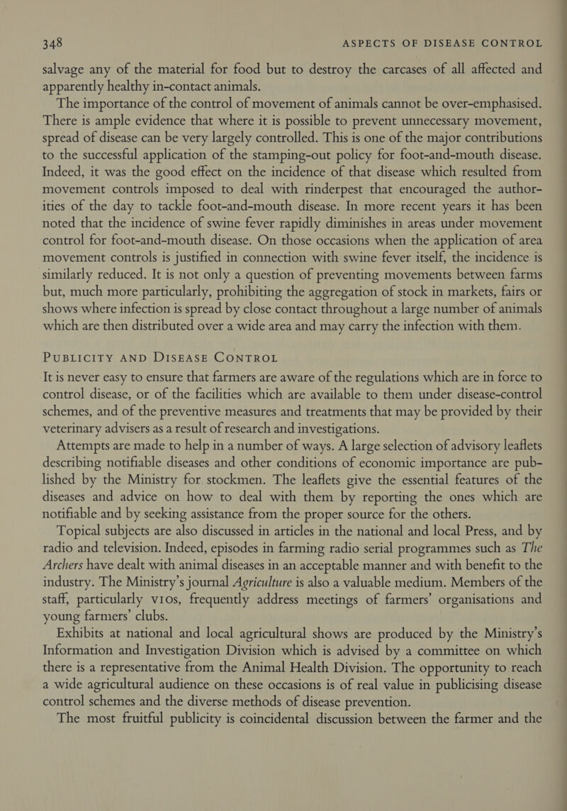salvage any of the material for food but to destroy the carcases of all affected and apparently healthy in-contact animals. The importance of the control of movement of animals cannot be over-emphasised. There is ample evidence that where it is possible to prevent unnecessary movement, spread of disease can be very largely controlled. This is one of the major contributions to the successful application of the stamping-out policy for foot-and-mouth disease. Indeed, it was the good effect on the incidence of that disease which resulted from movement controls imposed to deal with rinderpest that encouraged the author- ities of the day to tackle foot-and-mouth disease. In more recent years it has been noted that the incidence of swine fever rapidly diminishes in areas under movement control for foot-and-mouth disease. On those occasions when the application of area movement controls is justified in connection with swine fever itself, the incidence is similarly reduced. It is not only a question of preventing movements between farms but, much more particularly, prohibiting the aggregation of stock in markets, fairs or shows where infection is spread by close contact throughout a large number of animals which are then distributed over a wide area and may carry the infection with them. PUBLICITY AND DISEASE CONTROL It is never easy to ensure that farmers are aware of the regulations which are in force to control disease, or of the facilities which are available to them under disease-control schemes, and of the preventive measures and treatments that may be provided by their veterinary advisers as a result of research and investigations. Attempts are made to help in a number of ways. A large selection of advisory leaflets describing notifiable diseases and other conditions of economic importance are pub- lished by the Ministry for stockmen. The leaflets give the essential features of the diseases and advice on how to deal with them by reporting the ones which are notifiable and by seeking assistance from the proper source for the others. Topical subjects are also discussed in articles in the national and local Press, and by radio and television. Indeed, episodes in farming radio serial programmes such as The Archers have dealt with animal diseases in an acceptable manner and with benefit to the industry. The Ministry's journal Agriculture is also a valuable medium. Members of the staff, particularly vios, frequently address meetings of farmers’ organisations and young farmers’ clubs. Exhibits at national and local agricultural shows are produced by the Ministry’s Information and Investigation Division which is advised by a committee on which there is a representative from the Animal Health Division. The opportunity to reach a wide agricultural audience on these occasions is of real value in publicising disease control schemes and the diverse methods of disease prevention. The most fruitful publicity is coincidental discussion between the farmer and the