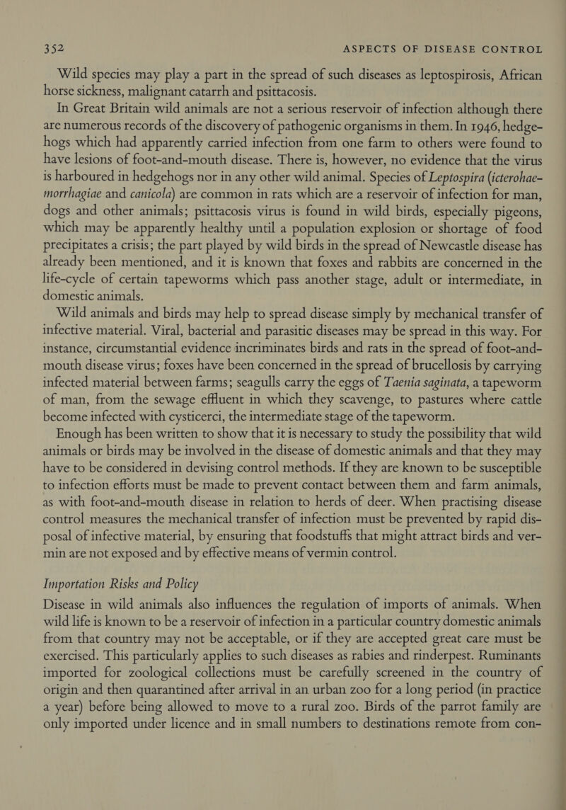 Wild species may play a part in the spread of such diseases as leptospirosis, Aftican horse sickness, malignant catarrh and psittacosis. In Great Britain wild animals are not a serious reservoir of infection although there are numerous records of the discovery of pathogenic organisms in them. In 1946, hedge- hogs which had apparently carried infection from one farm to others were found to have lesions of foot-and-mouth disease. There is, however, no evidence that the virus is harboured in hedgehogs nor in any other wild animal. Species of Leptospira (icterohae- morrhagiae and canicola) are common in rats which are a reservoir of infection for man, dogs and other animals; psittacosis virus is found in wild birds, especially pigeons, which may be apparently healthy until a population explosion or shortage of food precipitates a crisis; the part played by wild birds in the spread of Newcastle disease has already been mentioned, and it is known that foxes and rabbits are concerned in the life-cycle of certain tapeworms which pass another stage, adult or intermediate, in domestic animals. Wild animals and birds may help to spread disease simply by mechanical transfer of infective material. Viral, bacterial and parasitic diseases may be spread in this way. For instance, circumstantial evidence incriminates birds and rats in the spread of foot-and- mouth disease virus; foxes have been concerned in the spread of brucellosis by carrying infected material between farms; seagulls carry the eggs of Taenia saginata, a tapeworm of man, from the sewage effluent in which they scavenge, to pastures where cattle become infected with cysticerci, the intermediate stage of the tapeworm. Enough has been written to show that it is necessary to study the possibility that wild animals or birds may be involved in the disease of domestic animals and that they may have to be considered in devising control methods. If they are known to be susceptible to infection efforts must be made to prevent contact between them and farm animals, as with foot-and-mouth disease in relation to herds of deer. When practising disease control measures the mechanical transfer of infection must be prevented by rapid dis- posal of infective material, by ensuring that foodstuffs that might attract birds and ver- min are not exposed and by effective means of vermin control. Importation Risks and Policy Disease in wild animals also influences the regulation of imports of animals. When wild life is known to be a reservoir of infection in a particular country domestic animals from that country may not be acceptable, or if they are accepted great care must be exercised. This particularly applies to such diseases as rabies and rinderpest. Ruminants imported for zoological collections must be carefully screened in the country of origin and then quarantined after arrival in an urban zoo for a long period (in practice a year) before being allowed to move to a rural zoo. Birds of the parrot family are only imported under licence and in small numbers to destinations remote from con-