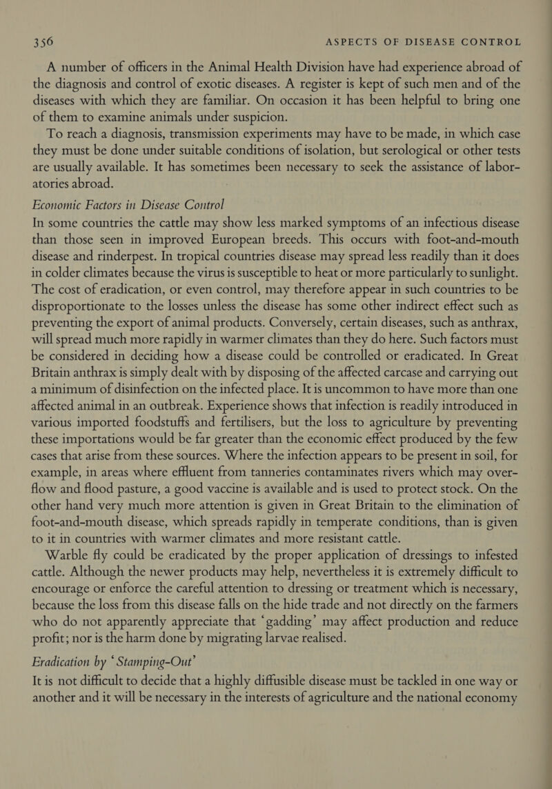 A number of officers in the Animal Health Division have had experience abroad of the diagnosis and control of exotic diseases. A register is kept of such men and of the diseases with which they are familiar. On occasion it has been helpful to bring one of them to examine animals under suspicion. To reach a diagnosis, transmission experiments may have to be made, in which case they must be done under suitable conditions of isolation, but serological or other tests are usually available. It has sometimes been necessary to seek the assistance of labor- atories abroad. Economic Factors in Disease Control In some countries the cattle may show less marked symptoms of an infectious disease than those seen in improved European breeds. This occurs with foot-and-mouth disease and rinderpest. In tropical countries disease may spread less readily than it does in colder climates because the virus is susceptible to heat or more particularly to sunlight. The cost of eradication, or even control, may therefore appear in such countries to be disproportionate to the losses unless the disease has some other indirect effect such as preventing the export of animal products. Conversely, certain diseases, such as anthrax, will spread much more rapidly in warmer climates than they do here. Such factors must be considered in deciding how a disease could be controlled or eradicated. In Great Britain anthrax is simply dealt with by disposing of the affected carcase and carrying out a minimum of disinfection on the infected place. It is uncommon to have more than one affected animal in an outbreak. Experience shows that infection is readily introduced in various imported foodstuffs and fertilisers, but the loss to agriculture by preventing these importations would be far greater than the economic effect produced by the few cases that arise from these sources. Where the infection appears to be present in soil, for example, in areas where effluent from tanneries contaminates rivers which may over- flow and flood pasture, a good vaccine is available and is used to protect stock. On the other hand very much more attention is given in Great Britain to the elimination of foot-and-mouth disease, which spreads rapidly in temperate conditions, than is given to it in countries with warmer climates and more resistant cattle. Warble fly could be eradicated by the proper application of dressings to infested cattle. Although the newer products may help, nevertheless it is extremely difficult to encourage or enforce the careful attention to dressing or treatment which is necessary, because the loss from this disease falls on the hide trade and not directly on the farmers who do not apparently appreciate that “gadding’ may affect production and reduce profit; nor is the harm done by migrating larvae realised. Eradication by © Stamping-Out’ It is not difficult to decide that a highly diffusible disease must be tackled in one way or another and it will be necessary in the interests of agriculture and the national economy