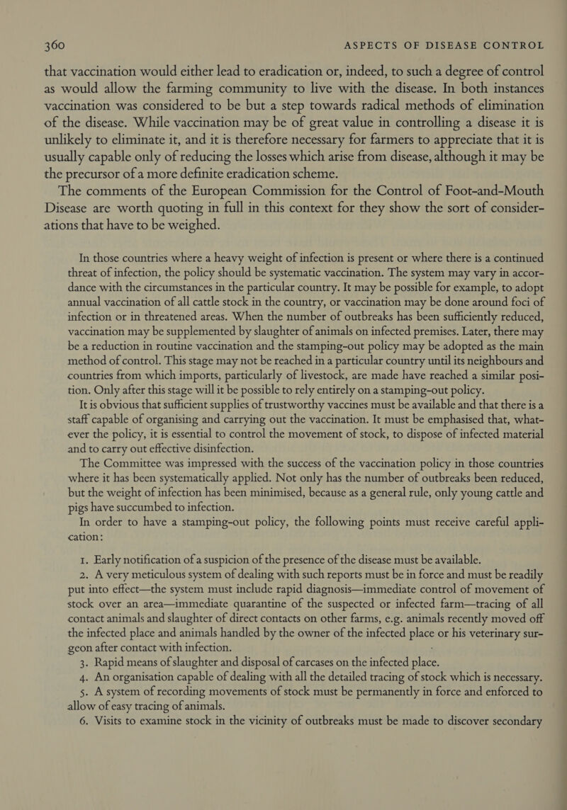 that vaccination would either lead to eradication or, indeed, to such a degree of control as would allow the farming community to live with the disease. In both instances vaccination was considered to be but a step towards radical methods of elimination of the disease. While vaccination may be of great value in controlling a disease it is unlikely to eliminate it, and it is therefore necessary for farmers to appreciate that it is usually capable only of reducing the losses which arise from disease, although it may be the precursor of a more definite eradication scheme. The comments of the European Commission for the Control of Foot-and-Mouth Disease are worth quoting in full in this context for they show the sort of consider- ations that have to be weighed. In those countries where a heavy weight of infection is present or where there is a continued threat of infection, the policy should be systematic vaccination. The system may vary in accor- dance with the circumstances in the particular country. It may be possible for example, to adopt annual vaccination of all cattle stock in the country, or vaccination may be done around foci of infection or in threatened areas. When the number of outbreaks has been sufficiently reduced, vaccination may be supplemented by slaughter of animals on infected premises. Later, there may be a reduction in routine vaccination and the stamping-out policy may be adopted as the main method of control. This stage may not be reached in a particular country until its neighbours and countries from which imports, particularly of livestock, are made have reached a similar posi- tion. Only after this stage will it be possible to rely entirely on a stamping-out policy. It is obvious that sufficient supplies of trustworthy vaccines must be available and that there is a staff capable of organising and carrying out the vaccination. It must be emphasised that, what- ever the policy, it is essential to control the movement of stock, to dispose of infected material and to carry out effective disinfection. The Committee was impressed with the success of the vaccination policy in those countries where it has been systematically applied. Not only has the number of outbreaks been reduced, but the weight of infection has been minimised, because as a general rule, only young cattle and pigs have succumbed to infection. In order to have a stamping-out policy, the following points must receive careful appli- cation: 1. Early notification of a suspicion of the presence of the disease must be available. 2. A very meticulous system of dealing with such reports must be in force and must be readily put into effect—the system must include rapid diagnosis—immediate control of movement of stock over an area—immediate quarantine of the suspected or infected farm—tracing of all contact animals and slaughter of direct contacts on other farms, e.g. animals recently moved off the infected place and animals handled by the owner of the infected place or his veterinary sur- geon after contact with infection. 3. Rapid means of slaughter and disposal of carcases on the infected place. 4. An organisation capable of dealing with all the detailed tracing of stock which is necessary. 5. A system of recording movements of stock must be permanently in force and enforced to allow of easy tracing of animals. 6. Visits to examine stock in the vicinity of outbreaks must be made to discover secondary