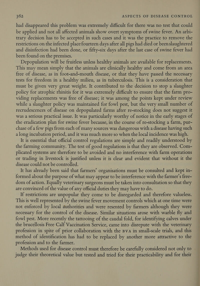 had disappeared this problem was extremely difficult for there was no test that could be applied and not all affected animals show overt symptoms of swine fever. An arbi- trary decision has to be accepted in such cases and it was the practice to remove the restrictions on the infected place fourteen days after all pigs had died or beenslaughtered and disinfection had been done, or fifty-six days after the last case of swine fever had been found on the premises. Depopulation will be fruitless unless healthy animals are available for replacements. This may mean simply that the animals are clinically healthy and come from an area free of disease, as in foot-and-mouth disease, or that they have passed the necessary tests for freedom in a healthy milieu, as in tuberculosis. This is a consideration that must be given very great weight. It contributed to the decision to stop a slaughter policy for atrophic rhinitis for it was extremely difficult to ensure that the farm pro- viding replacements was free of disease; it was among the points kept under review while a slaughter policy was maintained for fowl pest, but the very small number of recrudescences of disease on depopulated farms after re-stocking does not suggest it was a serious practical issue. It was particularly worthy of notice in the early stages of the eradication plan for swine fever because, in the course of re-stocking a farm, pur- chase of a few pigs from each of many sources was dangerous with a disease having such a long incubation period, and it was much more so when the local incidence was high. It is essential that official control regulations are simple and readily understood by the farming community. The test of good regulations is that they are observed. Com- plicated systems are therefore to be avoided and no interference with farm operations or trading in livestock is justified unless it is clear and evident that without it the disease could not be controlled. It has already been said that farmers’ organisations must be consulted and kept in- formed about the purpose of what may appear to be interference with the farmer's free- dom of action. Equally veterinary surgeons must be taken into consultation so that they are convinced of the value of any official duties they may have to do. If restrictions are unpopular they come to be disregarded and therefore valueless. This is well represented by the swine fever movement controls which at one time were not enforced by local authorities and were resented by farmers although they were necessary for the control of the disease. Similar situations arose with warble fly and fowl pest. More recently the tattooing of the caudal fold, for identifying calves under the brucellosis Free Calf Vaccination Service, came into disrepute with the veterinary profession in spite of prior collaboration with the Bva in small-scale trials, and this method of identification has had to be replaced by another more attractive to the profession and to the farmer. Methods used for disease control must therefore be carefully considered not only to judge their theoretical value but tested and tried for their practicability and for their