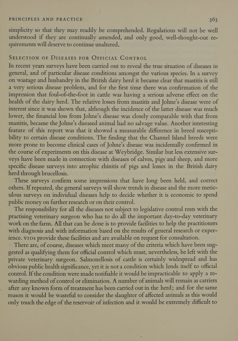 simplicity so that they may readily be comprehended. Regulations will not be well understood if they are continually amended, and only good, well-thought-out re- quirements will deserve to continue unaltered. | SELECTION OF DISEASES FOR OFFICIAL CONTROL In recent years surveys have been carried out to reveal the true situation of diseases in general, and of particular disease conditions amongst the various species. In a survey on wastage and husbandry in the British dairy herd it became clear that mastitis is still a very serious disease problem, and for the first time there was confirmation of the impression that foul-of-the-foot in cattle was having a serious adverse effect on the health of the dairy herd. The relative losses from mastitis and Johne’s disease were of interest since it was shown that, although the incidence of the latter disease was much lower, the financial loss from Johne’s disease was closely comparable with that from mastitis, because the Johne’s diseased animal had no salvage value. Another interesting feature of this report was that it showed a measurable difference in breed suscepti- bility to certain disease conditions. The finding that the Channel Island breeds were more prone to become clinical cases of Johne’s disease was incidentally confirmed in the course of experiments on this disease at Weybridge. Similar but less extensive sur- veys have been made in connection with diseases of calves, pigs and sheep, and more specific disease surveys into atrophic rhinitis of pigs and losses in the British dairy herd through brucellosis. These surveys confirm some impressions that have long been held, and correct others. If repeated, the general surveys will show trends in disease and the more metic- ulous surveys on individual diseases help to decide whether it is economic to spend public money on further research or on their control. The responsibility for all the diseases not subject to legislative control rests with the practising veterinary surgeon who has to do all the important day-to-day veterinary work on the farm. All that can be done is to provide facilities to help the practitioners with diagnosis and with information based on the results of general research or exper- ience. v10s provide these facilities and are available on request for consultation. There are, of course, diseases which meet many of the criteria which have been sug- gested as qualifying them for official control which must, nevertheless, be left with the private veterinary surgeon. Salmonellosis of cattle is certainly widespread and has obvious public health significance, yet it is not a condition which lends itself to official control. If the condition were made notifiable it would be impracticable to apply a re- warding method of control or elimination. A number of animals will remain as carriers after any known form of treatment has been carried out in the herd; and for the same reason it would be wasteful to consider the slaughter of affected animals as this would only touch the edge of the reservoir of infection and it would be extremely difficult to