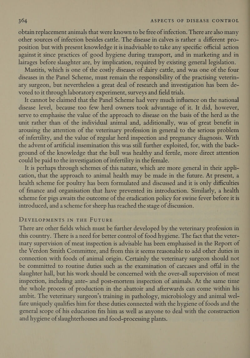 obtain replacement animals that were known to be free of infection. There are also many other sources of infection besides cattle. The disease in calves is rather a different pro- position but with present knowledge it is inadvisable to take any specific official action against it since practices of good hygiene during transport, and in marketing and in lairages before slaughter are, by implication, required by existing general legislation. Mastitis, which is one of the costly diseases of dairy cattle, and was one of the four diseases in the Panel Scheme, must remain the responsibility of the practising veterin- ary surgeon, but nevertheless a great deal of research and investigation has been de- voted to it through laboratory experiment, surveys and field trials. It cannot be claimed that the Panel Scheme had very much influence on the national disease level, because too few herd owners took advantage of it. It did, however, serve to emphasise the value of the approach to disease on the basis of the herd as the unit rather than of the individual animal and, additionally, was of great benefit in arousing the attention of the veterinary profession in general to the serious problem of infertility, and the value of regular herd inspection and pregnancy diagnosis. With the advent of artificial insemination this was still further exploited, for, with the back- ground of the knowledge that the bull was healthy and fertile, more direct attention could be paid to the investigation of infertility in the female. It is perhaps through schemes of this nature, which are more general in their appli- cation, that the approach to animal health may be made in the future. At present, a health scheme for poultry has been formulated and discussed and it is only difficulties of finance and organisation that have prevented its introduction. Similarly, a health scheme for pigs awaits the outcome of the eradication policy for swine fever before it is introduced, and a scheme for sheep has reached the stage of discussion. DEVELOPMENTS IN THE FUTURE There are other fields which must be further developed by the veterinary profession in this country. There is a need for better control of food hygiene. The fact that the veter- inary supervision of meat inspection is advisable has been emphasised in the Report of the Verdon Smith Committee, and from this it seems reasonable to add other duties in connection with foods of animal origin. Certainly the veterinary surgeon should not be committed to routine duties such as the examination of carcases and offal in the slaughter hall, but his work should be concerned with the over-all supervision of meat inspection, including ante- and post-mortem inspection of animals. At the same time the whole process of production in the abattoir and afterwards can come within his ambit. The veterinary surgeon’s training in pathology, microbiology and animal wel- fare uniquely qualifies him for these duties connected with the hygiene of foods and the general scope of his education fits him as well as anyone to deal with the construction and hygiene of slaughterhouses and food-processing plants.