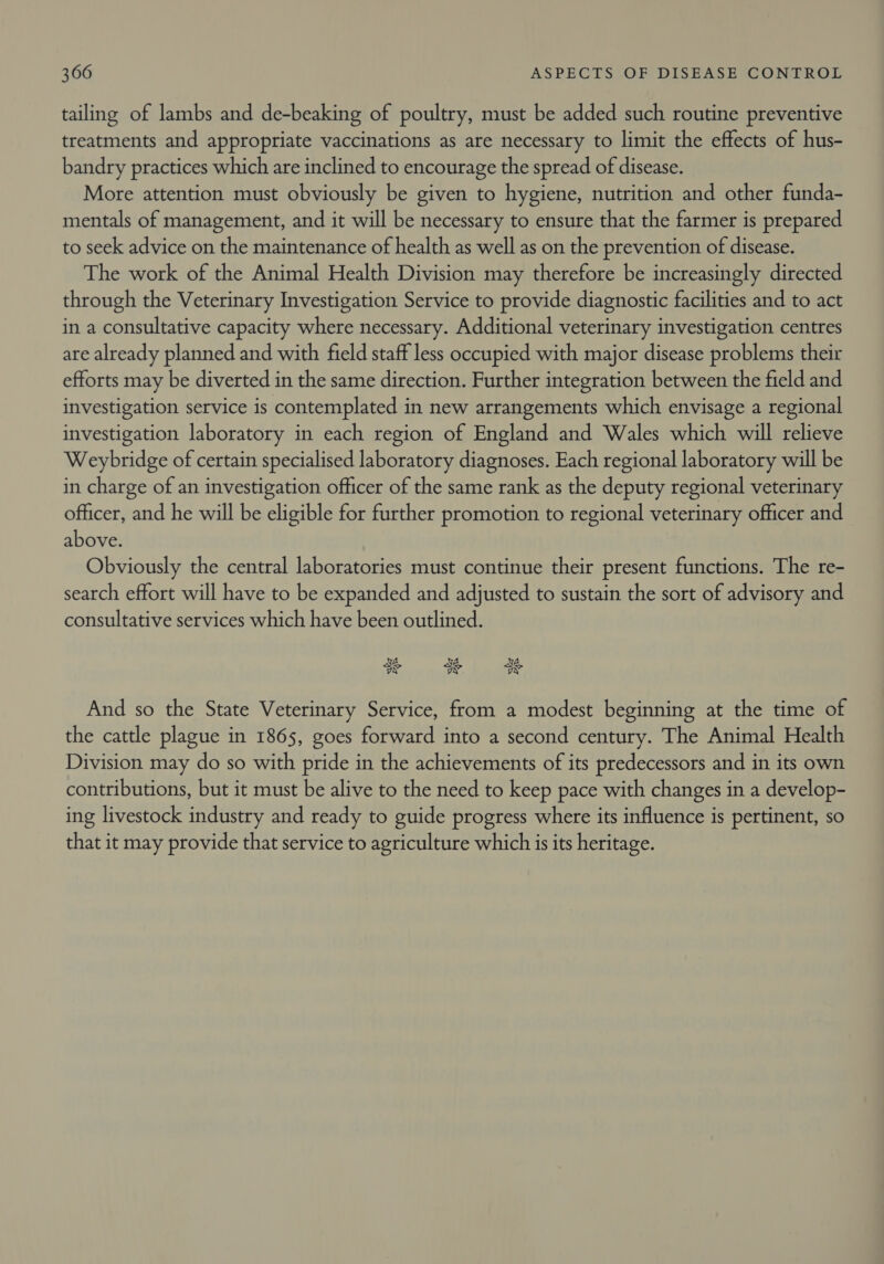 tailing of lambs and de-beaking of poultry, must be added such routine preventive treatments and appropriate vaccinations as are necessary to limit the effects of hus- bandry practices which are inclined to encourage the spread of disease. More attention must obviously be given to hygiene, nutrition and other funda- mentals of management, and it will be necessary to ensure that the farmer is prepared to seek advice on the maintenance of health as well as on the prevention of disease. The work of the Animal Health Division may therefore be increasingly directed through the Veterinary Investigation Service to provide diagnostic facilities and to act in a consultative capacity where necessary. Additional veterinary investigation centres are already planned and with field staff less occupied with major disease problems their efforts may be diverted in the same direction. Further integration between the field and investigation service is contemplated in new arrangements which envisage a regional investigation laboratory in each region of England and Wales which will relieve Weybridge of certain specialised laboratory diagnoses. Each regional laboratory will be in charge of an investigation officer of the same rank as the deputy regional veterinary officer, and he will be eligible for further promotion to regional veterinary officer and above. Obviously the central laboratories must continue their present functions. The re- search effort will have to be expanded and adjusted to sustain the sort of advisory and consultative services which have been outlined. ¥, y cod i Et And so the State Veterinary Service, from a modest beginning at the time of the cattle plague in 1865, goes forward into a second century. The Animal Health Division may do so with pride in the achievements of its predecessors and in its own contributions, but it must be alive to the need to keep pace with changes in a develop- ing livestock industry and ready to guide progress where its influence is pertinent, so that it may provide that service to agriculture which is its heritage.