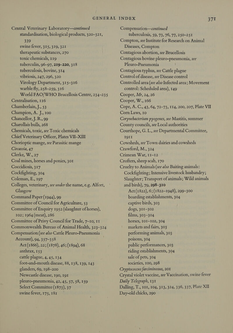 Central Veterinary Laboratory—continued standardisation, biological products, 320-321, 339 swine fever, 315, 319, 321 therapeutic substances, 270 toxic chemicals, 119 tuberculin, 96-97, 219-220, 318 tuberculosis, bovine, 314 vibriosis, 247, 296, 320 Virology Department, 315-316 warble fly, 258-259, 316 World FAO/WHO Brucellosis Centre, 23 4-235 Centralisation, 116 Chamberlain, J., 53 Champion, A. J., 100 Chancellor, J. R., 99 Charollais bulls, 268 Chemicals, toxic, see Toxic chemicals Chief Veterinary Officer, Plates VII-XIII Chorioptic mange, see Parasitic mange Circassia, 47 Clerke, W., 27 Coal mines, horses and ponies, 301 Coccidiosis, 317 Cockfighting, 304 Coleman, E., 197 Colleges, veterinary, see under the name, e.g. Alfort, Glasgow Command Paper (1944), 99 Committee of Council for Agriculture, 53 Committee of Enquiry 1952 (slaughter of horses), 102; 1964 (meat), 286 Committee of Privy Council for Trade, 7-10, 11 Commonwealth Bureau of Animal Health, 323-324 Compensation (see also Cattle Pleuro-Pneumonia Account), 94, 357-358 Act (1866), 22; (1878), 46; (1894), 68 anthrax, 153 cattle plague, 4, 45, 134 foot-and-mouth disease, 88, 138, 139, 143 glanders, 69, 198-200 Newcastle disease, 190, 191 pleuro-pneumonia, 42, 45, 57, $8, 159 Select Committee (1873), 37 swine fever, 175, 181 Compensation—continued tuberculosis, 59, 73, 76, 77, 250-251 Compton, see Institute for Research on Animal Diseases, Compton Contagious abortion, see Brucellosis Contagious bovine pleuro-pneumonia, see Pleuro-Pneumonia Contagious typhus, see Cattle plague Control of disease, see Disease control Controlled area (see also Infected area; Movement control: Scheduled area), 149 Cooper, Mr, 24, 26 Cooper, W., 166 Cope, A. C., 43, 64, 72-73, 114, 200, 207, Plate VII Corn Laws, 10 | Corynebacterium pyogenes, see Mastitis, summer County councils, see Local authorities Courthope, G. L., see Departmental Committee, IQII Cowsheds, see Town dairies and cowsheds Crawford, M., 324 Crimean War, II-12 Crofters, sheep scab, 170 Cruelty to Animals (see also Baiting animals: Cockfighting ; Intensive livestock husbandry ; Slaughter; Transport of animals; Wild animals and birds), 79, 298-310 Act (1822), 6; (1822-1948), 299-300 boarding establishments, 304 captive birds, 303 dogs, 301-302 films, 303-304 horses, LOI-102, 304 markets and fairs, 303 performing animals, 303 poisons, 304 public performances, 303 riding establishments, 304 sale of pets, 304 societies, 100, 298 Cryptococcus farciminosus, 201 Crystal violet vaccine, see Vaccination, swine fever Daily Telegraph, 131 Dalling, T., 101, 104, 313, 324, 336, 337, Plate XII Day-old chicks, 290