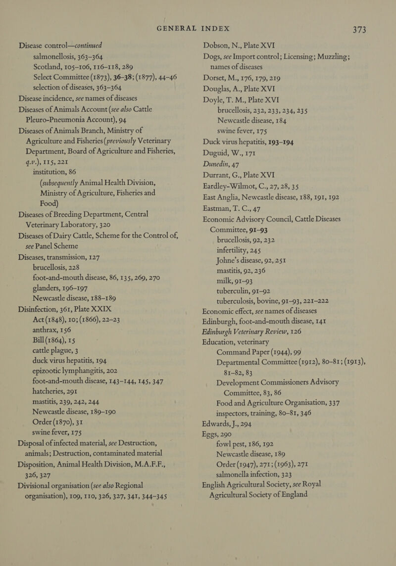 Disease control—continued salmonellosis, 363-364 Scotland, 105-106, 116-118, 289 Select Committee (1873), 36-38; (1877), 44-46 selection of diseases, 363-364 Disease incidence, see names of diseases Diseases of Animals Account (see also Cattle Pleuro-Pneumonia Account), 94 Diseases of Animals Branch, Ministry of Agriculture and Fisheries (previously Veterinary Department, Board of Agriculture and Fisheries, q.V.), 115, 221 institution, 86 (subsequently Animal Health Division, Ministry of Agriculture, Fisheries and Food) Diseases of Breeding Department, Central Veterinary Laboratory, 320 Diseases of Dairy Cattle, Scheme for the Control of, see Panel Scheme Diseases, transmission, 127 brucellosis, 228 foot-and-mouth disease, 86, 135, 269, 270 glanders, 196-197 Newcastle disease, 188-189 Disinfection, 361, Plate XXIX Act (1848), 10; (1866), 22-23 anthrax, 156 Bill (1864), 15 cattle plague, 3 duck virus hepatitis, 194 epizootic lymphangitis, 202 foot-and-mouth disease, 143-144, 145, 347 hatcheries, 291 mastitis, 239, 242, 244 Newcastle disease, 189-190 Order (1870), 31 swine fever, 175 Disposal of infected material, see Destruction, animals; Destruction, contaminated material Disposition, Animal Health Division, M.A.F.F., 326, 327 Divisional organisation (see also Regional organisation), 109, I10, 326, 327, 341, 344-345 INDEX 373 Dobson, N., Plate XVI Dogs, see Import control; Licensing; Muzzling; names of diseases Dorset, M., 176, 179, 219 Douglas, A., Plate XVI Doyle, T. M., Plate XVI brucellosis, 232, 233, 234, 235 Newcastle disease, 184 swine fever, 175 Duck virus hepatitis, 193-194 Duguid, W., 171 Dunedin, 47 Durrant, G., Plate XVI Eardley- Wilmot, C., 27, 28, 35 East Anglia, Newcastle disease, 188, 191, 192 Bastiat. be Ce A7, Economic Advisory Council, Cattle Diseases Committee, 91-93 brucellosis, 92, 232 infertility, 245 Johne’s disease, 92, 251 mastitis, 92, 236 milk, 91-93 tuberculin, 91-92 tuberculosis, bovine, 91-93, 221-222 Economic effect, see names of diseases Edinburgh, foot-and-mouth disease, 141 Edinburgh Veterinary Review, 126 Education, veterinary Command Paper (1944), 99 Departmental Committee (1912), 80-81; (1913), 81-82, 83 Development Commissioners Advisory Committee, 83, 86 Food and Agriculture Organisation, 337 inspectors, training, 80-81, 346 Edwards, J., 294 Eggs, 290 fowl pest, 186, 192 Newcastle disease, 189 Order (1947), 271; (1963), 271 salmonella infection, 323 English Agricultural Society, see Royal Agricultural Society of England