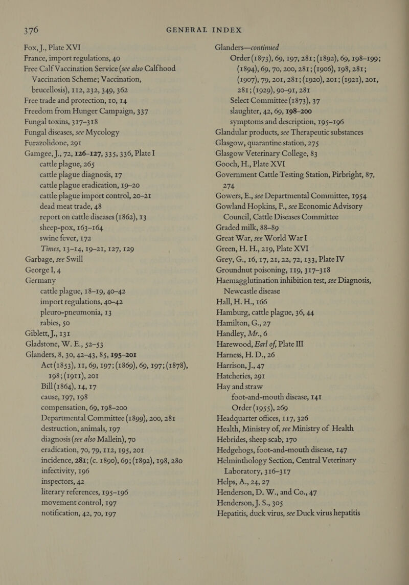 Fox, J., Plate XVI France, import regulations, 40 Free Calf Vaccination Service (see also Calfhood Vaccination Scheme; Vaccination, brucellosis), 112, 232, 349, 362 Free trade and protection, 10, 14 Freedom from Hunger Campaign, 337 Fungal toxins, 317-318 Fungal diseases, see Mycology Furazolidone, 291 Gamgee, J., 72, 126-127, 335, 336, Platel cattle plague, 265 cattle plague diagnosis, 17 cattle plague eradication, 19-20 cattle plague import control, 20-21 dead meat trade, 48 report on cattle diseases (1862), 13 sheep-pox, 163-164 swine fever, 172 Times, 13-14, 19-21, 127, 129 Garbage, see Swill George I, 4 Germany cattle plague, 18-19, 40-42 import regulations, 40-42 pleuro-pneumonia, 13 rabies, 50 Giblett, J., 131 Gladstone, W. E., 52-53 Glanders, 8, 30, 42-43, 85, 195-201 Act (1853), 11, 69, 197; (1869), 69, 197; (1878), 198; (1911), 201 Bill (1864), 14, 17 cause, 197, 198 compensation, 69, 198-200 Departmental Committee (1899), 200, 281 destruction, animals, 197 diagnosis (see also Mallein), 70 eradication, 70, 79, 112, 195, 201 incidence, 281; (c. 1890), 69; (1892), 198, 280 infectivity, 196 inspectors, 42 literary references, 195-196 movement control, 197 notification, 42, 70, 197 Glanders—continued Order (1873), 69, 197, 281; (1892), 69, 198-199; (1894), 69, 70, 200, 281; (1906), 198, 281; (1907), 79, 201, 281; (1920), 201; (1921), 201, 281; (1929), 90-91, 281 Select Committee (1873), 37 slaughter, 42, 69, 198-200 symptoms and description, 195-196 Glandular products, see Therapeutic substances Glasgow, quarantine station, 275 Glasgow Veterinary College, 83 Gooch, H., Plate XVI Government Cattle Testing Station, Pirbright, 87, 274 : Gowers, E., see Departmental Committee, 1954 Gowland Hopkins, F., see Economic Advisory Council, Cattle Diseases Committee Graded milk, 88-89 Great War, see World War I Green, H. H., 219, Plate XVI Grey, G., 16, 17, 21, 22, 72, 133, PlateIV Groundnut poisoning, 119, 317-318 Haemagglutination inhibition test, see Diagnosis, Newcastle disease Hall, H. H., 166 Hamburg, cattle plague, 36, 44 Hamilton, G., 27 Handley, Mr., 6 Harewood, Earl of, Plate III Harness, H. D., 26 Harrison, J., 47 Hatcheries, 291 Hay and straw foot-and-mouth disease, 141 Order (1955), 269 Headquarter offices, 117, 326 Health, Ministry of, see Ministry of Health Hebrides, sheep scab, 170 Hedgehogs, foot-and-mouth disease, 147 Helminthology Section, Central Veterinary Laboratory, 316-317 Helps, A., 24, 27 Henderson, D. W., and Co., 47 Henderson, J. S., 305 Hepatitis, duck virus, see Duck virus hepatitis