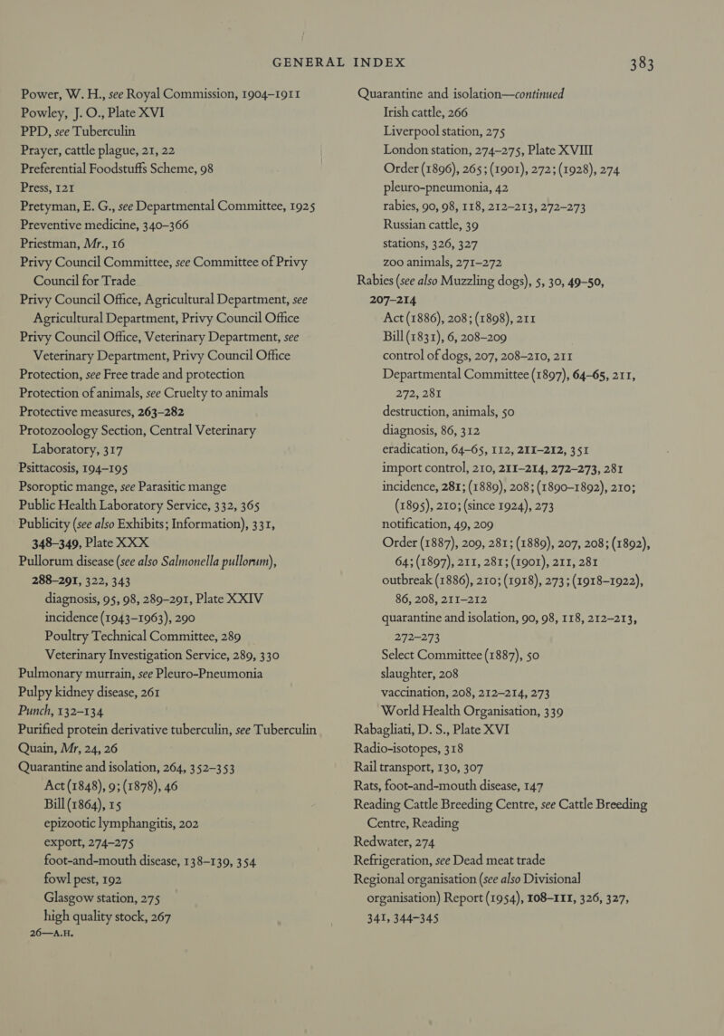 Power, W.H., see Royal Commission, 1904-1911 Powley, J. O., Plate XVI PPD, see Tuberculin Prayer, cattle plague, 21, 22 Preferential Foodstuffs Scheme, 98 Press, 127 Pretyman, E. G., see Departmental Committee, 1925 Preventive medicine, 340-366 Priestman, Mr., 16 Privy Council Committee, see Committee of Privy Council for Trade Privy Council Office, Agricultural Department, see Agricultural Department, Privy Council Office Privy Council Office, Veterinary Department, see Veterinary Department, Privy Council Office Protection, see Free trade and protection Protection of animals, see Cruelty to animals Protective measures, 263-282 Protozoology Section, Central Veterinary Laboratory, 317 Psittacosis, 194-195 Psoroptic mange, see Parasitic mange Public Health Laboratory Service, 332, 365 Publicity (see also Exhibits; Information), 331, 348-349, Plate XXX Pullorum disease (see also Salmonella pullorum), 288-291, 322, 343 diagnosis, 95, 98, 289-291, Plate XXIV incidence (1943-1963), 290 Poultry Technical Committee, 289 Veterinary Investigation Service, 289, 330 Pulmonary murrain, see Pleuro-Pneumonia Pulpy kidney disease, 261 Punch, 132-134 Purified protein derivative tuberculin, see Tuberculin Quain, Mr, 24, 26 Quarantine and isolation, 264, 352-353 Act (1848), 9; (1878), 46 Bill (1864), 15 epizootic lymphangitis, 202 export, 274-275 foot-and-mouth disease, 138-139, 354. fowl pest, 192 Glasgow station, 275 high quality stock, 267 26—A.H. Quarantine and isolation—continued Irish cattle, 266 Liverpool station, 275 London station, 274-275, Plate XVIII Order (1896), 265; (1901), 272; (1928), 274 pleuro-pneumonia, 42 rabies, 90, 98, 118, 212-213, 272-273 Russian cattle, 39 stations, 326, 327 Z00 animals, 271-272 Rabies (see also Muzzling dogs), 5, 30, 49-50, 207-214 Act (1886), 208; (1898), 211 Bill (1831), 6, 208-209 control of dogs, 207, 208-210, 211 Departmental Committee (1897), 64-65, 211, 272, 281 destruction, animals, 50 diagnosis, 86, 312 eradication, 64-65, 112, 2II-212, 351 import control, 210, 211-214, 272-273, 281 incidence, 281; (1889), 208 ; (1890-1892), 210; (1895), 210; (since 1924), 273 notification, 49, 209 Order (1887), 209, 281; (1889), 207, 208; (1892), 64; (1897), 211, 281; (1901), 211, 281 outbreak (1886), 210; (1918), 273; (1918-1922), 86, 208, 211-212 quarantine and isolation, 90, 98, 118, 212-213, 272-273 Select Committee (1887), 50 slaughter, 208 vaccination, 208, 212-214, 273 World Health Organisation, 339 Rabagliati, D. S., Plate XVI Radio-isotopes, 318 Rail transport, 130, 307 Rats, foot-and-mouth disease, 147 Reading Cattle Breeding Centre, see Cattle Breeding Centre, Reading Redwater, 274 Refrigeration, see Dead meat trade Regional organisation (see also Divisional organisation) Report (1954), 108-11, 326, 327, 341, 344-345