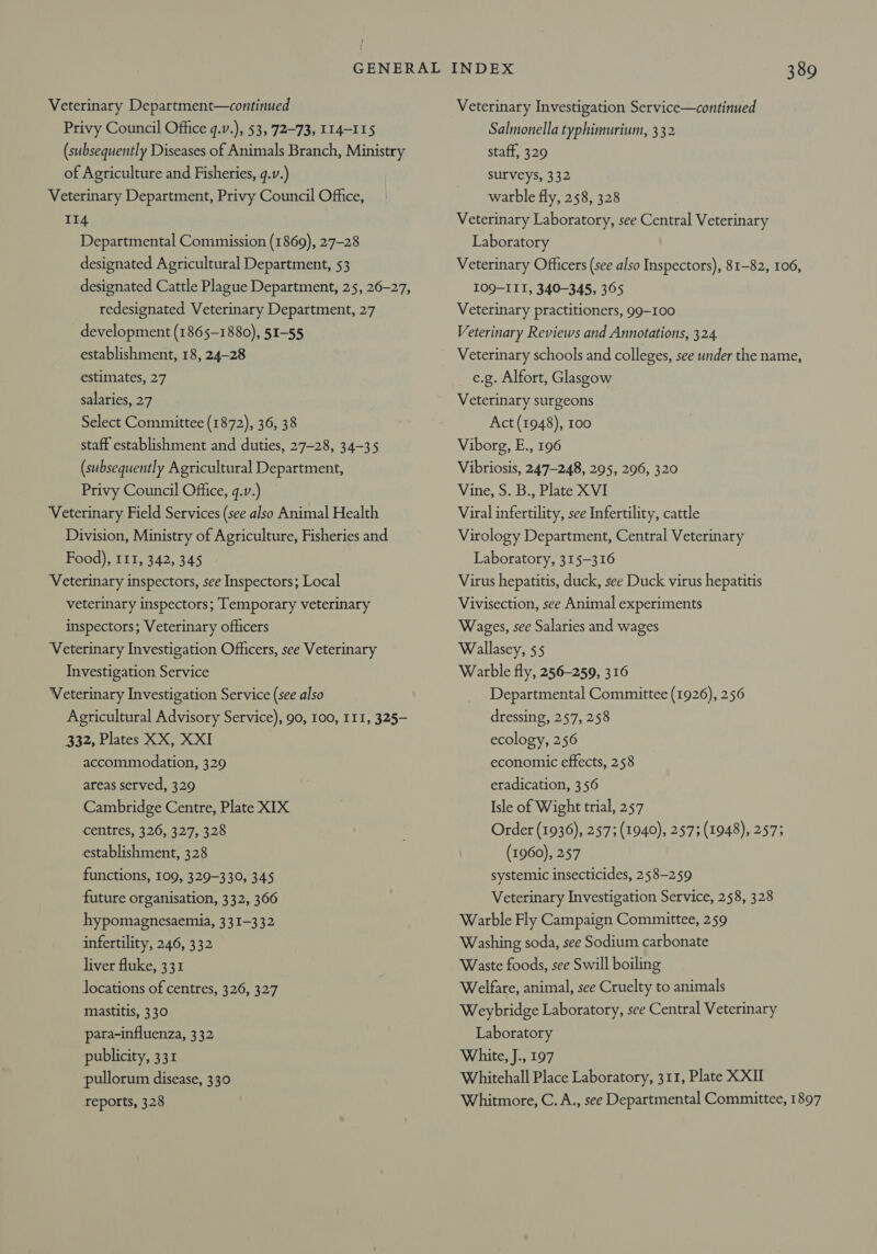 Veterinary Department—continued Privy Council Office q.v.), $3, 72-73, 114-115 (subsequently Diseases of Animals Branch, Ministry of Agriculture and Fisheries, q.v.) Veterinary Department, Privy Council Office, 114 Departmental Commission (1869), 27-28 designated Agricultural Department, 53 designated Cattle Plague Department, 25, 26-27, redesignated. Veterinary Department, 27 development (1865-1880), 51-55 establishment, 18, 24-28 estimates, 27 salaries, 27 Select Committee (1872), 36, 38 staff establishment and duties, 27-28, 34-35 (subsequently Agricultural Department, Privy Council Office, q.v.) Veterinary Field Services (see also Animal Health Division, Ministry of Agriculture, Fisheries and Food), 111, 342, 345 Veterinary inspectors, see Inspectors; Local veterinary inspectors; Temporary veterinary inspectors; Veterinary officers Veterinary Investigation Officers, see Veterinary Investigation Service Veterinary Investigation Service (see also Agricultural Advisory Service), 90, 100, I11, 325- 332, Plates XX, XXI accommodation, 329 areas served, 329 Cambridge Centre, Plate XIX centres, 326, 327, 328 establishment, 328 functions, 109, 329-330, 345 future organisation, 332, 366 hypomagnesaemia, 331-332 infertility, 246, 332 liver fluke, 331 locations of centres, 326, 327 mastitis, 330 para-influenza, 332 publicity, 331 pullorum disease, 330 reports, 328 INDEX 389 Veterinary Investigation Service—continued Salmonella typhimurium, 332 staff, 329 surveys, 332 warble fly, 258, 328 Veterinary Laboratory, see Central Veterinary Laboratory Veterinary Officers (see also Inspectors), 81-82, 106, 109-II1, 340-345, 365 Veterinary practitioners, 99-100 Veterinary Reviews and Annotations, 324 Veterinary schools and colleges, see under the name, e.g. Alfort, Glasgow Veterinary surgeons Act (1948), 100 Viborg, E., 196 Vibriosis, 247-248, 295, 296, 320 Vine, S. B., Plate XVI Viral infertility, see Infertility, cattle Virology Department, Central Veterinary Laboratory, 315-316 Virus hepatitis, duck, see Duck virus hepatitis Vivisection, see Animal experiments Wages, see Salaries and wages Wallasey, $5 Warble fly, 256-259, 316 Departmental Committee (1926), 256 dressing, 257, 258 ecology, 256 economic effects, 258 eradication, 356 Isle of Wight trial, 257 Order (1936), 257; (1940), 257; (1948), 2573 (1960), 257 systemic insecticides, 258-259 Veterinary Investigation Service, 258, 328 Warble Fly Campaign Committee, 259 Washing soda, see Sodium carbonate Waste foods, see Swill boiling Welfare, animal, see Cruelty to animals Weybridge Laboratory, see Central Veterinary Laboratory White, J., 197 Whitehall Place Laboratory, 311, Plate XXII Whitmore, C. A., see Departmental Committee, 1897