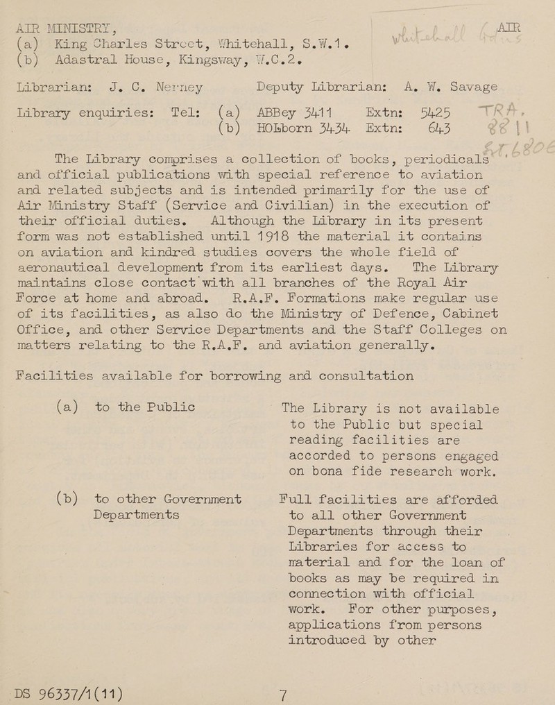 ATR MINISTRY, oe ATR (a) King Charles Strcet, Whitehall, S.W.1. ea | (6) Adastral House ,. Kingsway; W.C.2. biprerteo. J¢ 0. Nertiey Deputy Librarian? AsW. Savage Library enquiries: Tel: (a) ABBey 3411 Extn: 54.25 TRI (b) HObborn 3434 Extn: 643 @¢ 41 The Library comprises a collection of books, periodicals ~' end official publications with specral reference to aviation ene related subjects and 16 antended primarily for the use or Air Ministry Staff (Service and Civilian) in the execution of (heme ori icra! dutics, «Although the Library in its present form was not established until 1918 the material it contains en aviation and kindred studies.covers the whole field of aeronautical development from its earliest days. The Library maintains close contact with all branches of the Royal Air Poree at home and abroad. R.A.F. Formations make resular use ot its facilities, as also do the Ministry of Defence, Cabinet Oiiace, and other Service Departments and the Stait Colleges on Meevers relating. to, the R.A. and aviation generally. Facilities available for borrowing and consultation (a) to the Public the: labrary is) not available to the Public but special reading facilities are accorded to persons engaged on bona fide research work. (b) to other Government Full facilities are it forded Departments to all other Government Departments through their hipraries. for 2¢cess.to material andi for, the; Loan of. books as may be required in connection with official Wort. + “For other purposes, applications from persons introduced by other